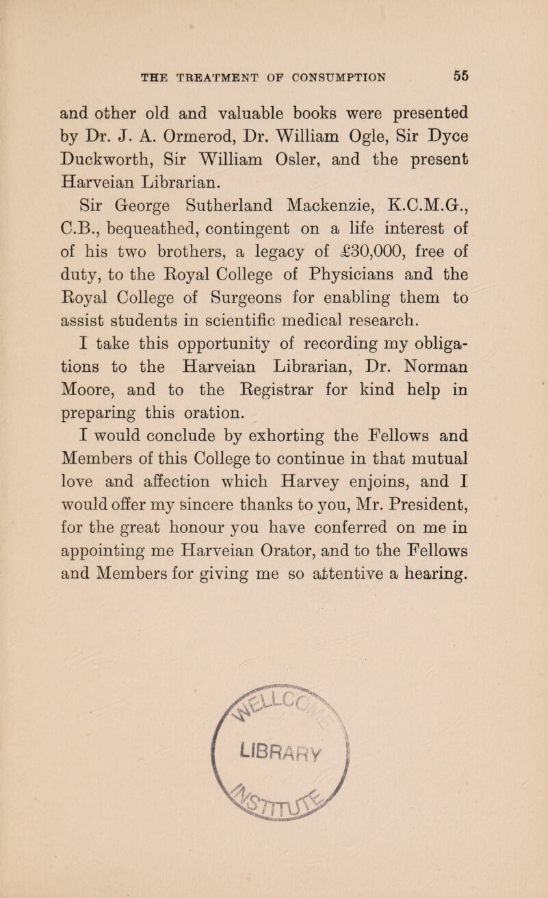 and other old and valuable books were presented by Dr. J. A. Ormerod, Dr. William Ogle, Sir Dyce Duckworth, Sir William Osier, and the present Harveian Librarian. Sir George Sutherland Mackenzie, K.C.M.G., C.B., bequeathed, contingent on a life interest of of his two brothers, a legacy of ,£30,000, free of duty, to the Royal College of Physicians and the Royal College of Surgeons for enabling them to assist students in scientific medical research. I take this opportunity of recording my obliga¬ tions to the Harveian Librarian, Dr. Norman Moore, and to the Registrar for kind help in preparing this oration. I would conclude by exhorting the Fellows and Members of this College to continue in that mutual love and affection which Harvey enjoins, and I would offer my sincere thanks to you, Mr. President, for the great honour you have conferred on me in appointing me Harveian Orator, and to the Fellows and Members for giving me so attentive a hearing.
