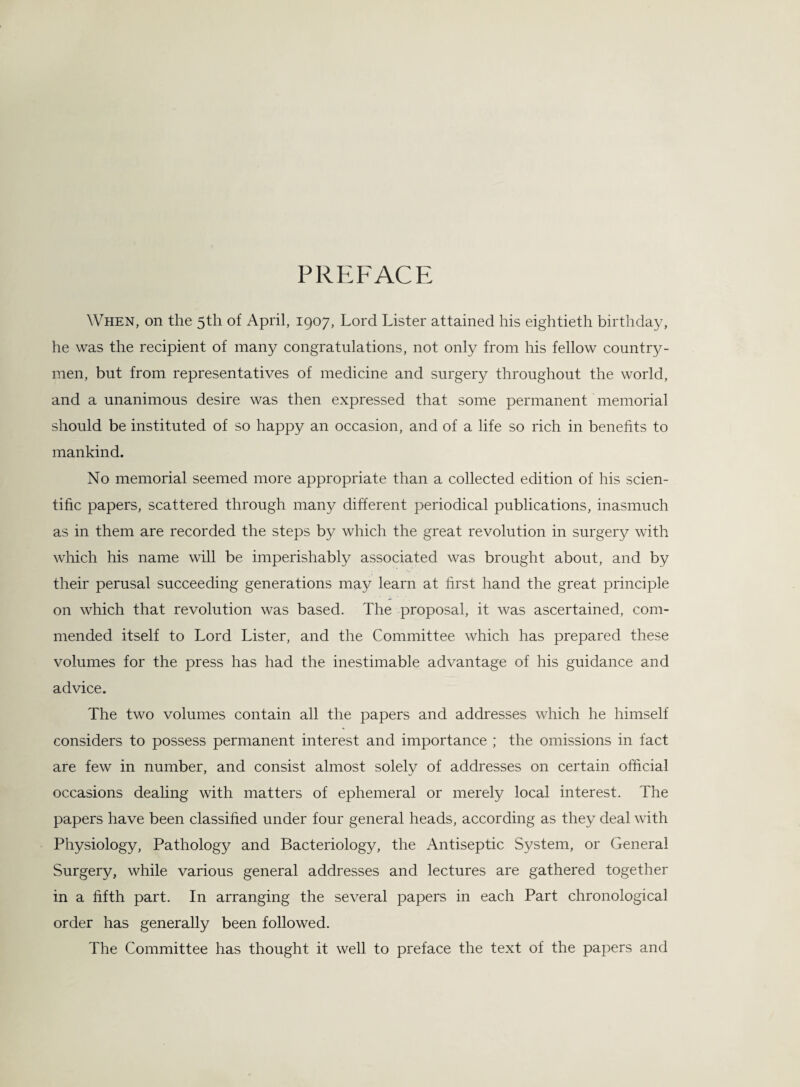 PREFACE When, on the 5th of April, 1907, Lord Lister attained his eightieth birthday, he was the recipient of many congratulations, not only from his fellow country¬ men, but from representatives of medicine and surgery throughout the world, and a unanimous desire was then expressed that some permanent memorial should be instituted of so happy an occasion, and of a life so rich in benefits to mankind. No memorial seemed more appropriate than a collected edition of his scien¬ tific papers, scattered through many different periodical publications, inasmuch as in them are recorded the steps by which the great revolution in surgery with which his name will be imperishably associated was brought about, and by their perusal succeeding generations may learn at first hand the great principle on which that revolution was based. The proposal, it was ascertained, com¬ mended itself to Lord Lister, and the Committee which has prepared these volumes for the press has had the inestimable advantage of his guidance and advice. The two volumes contain all the papers and addresses which he himself considers to possess permanent interest and importance ; the omissions in fact are few in number, and consist almost solely of addresses on certain official occasions dealing with matters of ephemeral or merely local interest. The papers have been classified under four general heads, according as they deal with Physiology, Pathology and Bacteriology, the Antiseptic System, or General Surgery, while various general addresses and lectures are gathered together in a fifth part. In arranging the several papers in each Part chronological order has generally been followed. The Committee has thought it well to preface the text of the papers and