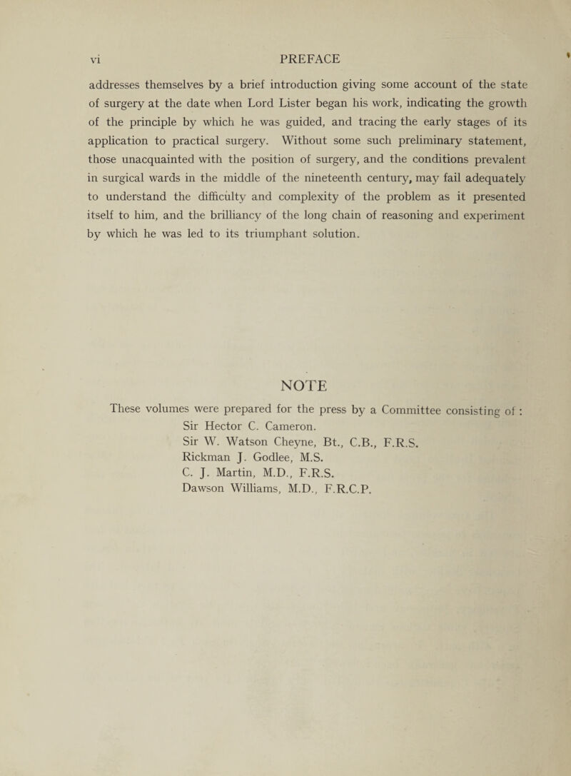 addresses themselves by a brief introduction giving some account of the state of surgery at the date when Lord Lister began his work, indicating the growth of the principle by which he was guided, and tracing the early stages of its application to practical surgery. Without some such preliminary statement, those unacquainted with the position of surgery, and the conditions prevalent in surgical wards in the middle of the nineteenth century, may fail adequately to understand the difficulty and complexity of the problem as it presented itself to him, and the brilliancy of the long chain of reasoning and experiment by which he was led to its triumphant solution. NOTE These volumes were prepared for the press by a Committee consisting of : Sir Hector C. Cameron. Sir W. Watson Cheyne, Bt., C.B., F.R.S. Rickman J. Godlee, M.S. C. J. Martin, M.D., F.R.S. Dawson Williams, M.D., F.R.C.P.