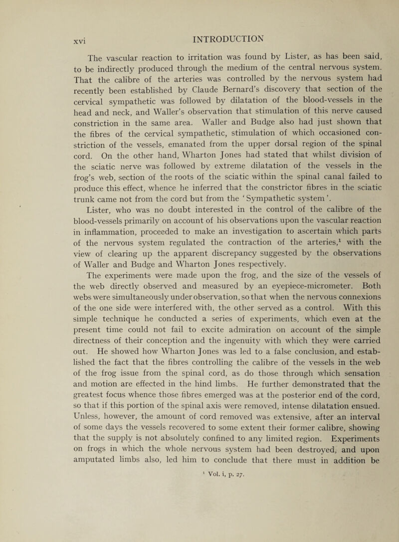 The vascular reaction to irritation was found by Lister, as has been said, to be indirectly produced through the medium of the central nervous system. That the calibre of the arteries was controlled by the nervous system had recently been established by Claude Bernard’s discovery that section of the cervical sympathetic was followed by dilatation of the blood-vessels in the head and neck, and Waller’s observation that stimulation of this nerve caused constriction in the same area. Waller and Budge also had just shown that the fibres of the cervical sympathetic, stimulation of which occasioned con¬ striction of the vessels, emanated from the upper dorsal region of the spinal cord. On the other hand, Wharton Jones had stated that whilst division of the sciatic nerve was followed by extreme dilatation of the vessels in the frog’s web, section of the roots of the sciatic within the spinal canal failed to produce this effect, whence he inferred that the constrictor fibres in the sciatic trunk came not from the cord but from the ‘ Sympathetic system ’. Lister, who was no doubt interested in the control of the calibre of the blood-vessels primarily on account of his observations upon the vascular reaction in inflammation, proceeded to make an investigation to ascertain which parts of the nervous system regulated the contraction of the arteries,1 with the view of clearing up the apparent discrepancy suggested by the observations of Waller and Budge and Wharton Jones respectively. The experiments were made upon the frog, and the size of the vessels of the web directly observed and measured by an eyepiece-micrometer. Both webs were simultaneously under observation, so that when the nervous connexions of the one side were interfered with, the other served as a control. With this simple technique he conducted a series of experiments, which even at the present time could not fail to excite admiration on account of the simple directness of their conception and the ingenuity with which they were carried out. He showed how Wharton Jones was led to a false conclusion, and estab¬ lished the fact that the fibres controlling the calibre of the vessels in the web of the frog issue from the spinal cord, as do those through which sensation and motion are effected in the hind limbs. He further demonstrated that the greatest focus whence those fibres emerged was at the posterior end of the cord, so that if this portion of the spinal axis were removed, intense dilatation ensued. Unless, however, the amount of cord removed was extensive, after an interval of some days the vessels recovered to some extent their former calibre, showing that the supply is not absolutely confined to any limited region. Experiments on frogs in which the whole nervous system had been destroyed, and upon amputated limbs also, led him to conclude that there must in addition be