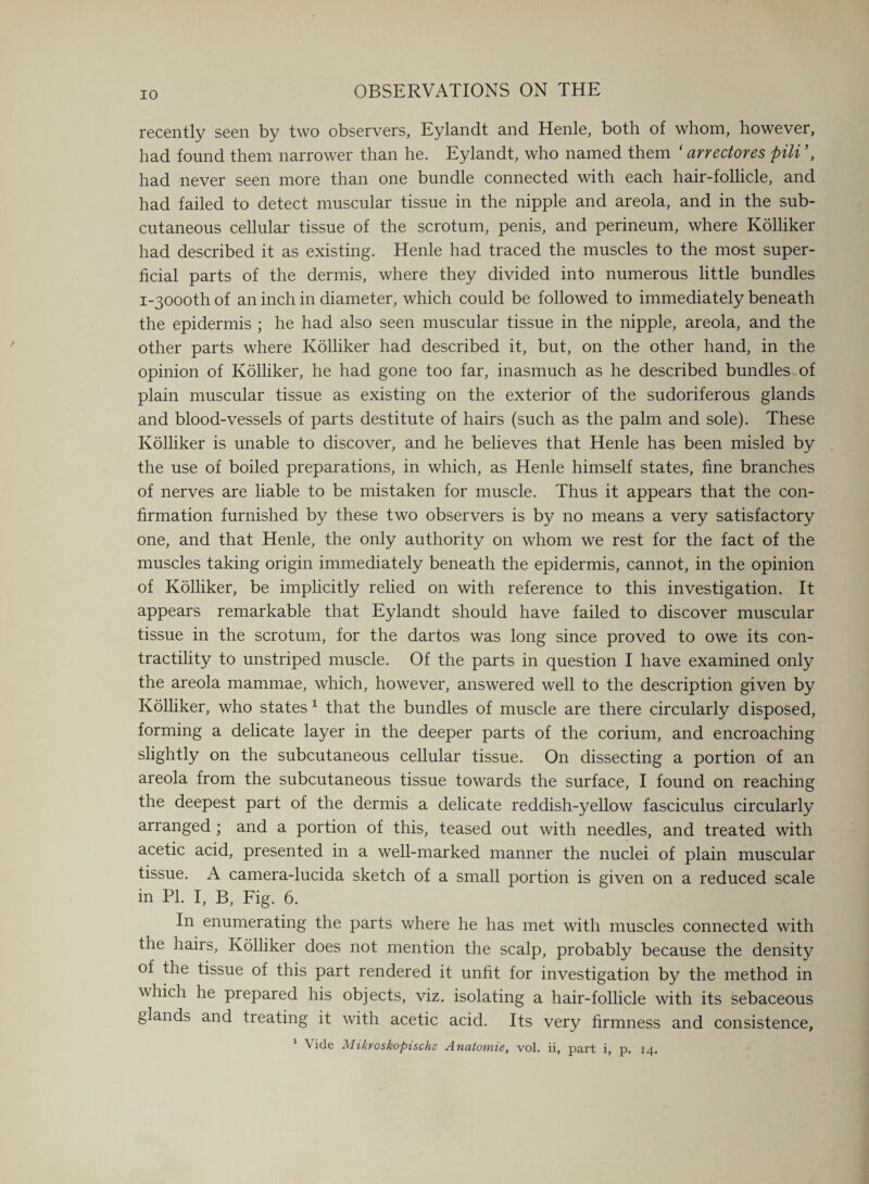 recently seen by two observers, Eylandt and Henle, both of whom, however, had found them narrower than he. Eylandt, who named them ‘ arrectores pili ’, had never seen more than one bundle connected with each hair-follicle, and had failed to detect muscular tissue in the nipple and areola, and in the sub¬ cutaneous cellular tissue of the scrotum, penis, and perineum, where Kolliker had described it as existing. Henle had traced the muscles to the most super¬ ficial parts of the dermis, where they divided into numerous little bundles i-3000th of an inch in diameter, which could be followed to immediately beneath the epidermis ; he had also seen muscular tissue in the nipple, areola, and the other parts where Kolliker had described it, but, on the other hand, in the opinion of Kolliker, he had gone too far, inasmuch as he described bundles, of plain muscular tissue as existing on the exterior of the sudoriferous glands and blood-vessels of parts destitute of hairs (such as the palm and sole). These Kolliker is unable to discover, and he believes that Henle has been misled by the use of boiled preparations, in which, as Henle himself states, fine branches of nerves are liable to be mistaken for muscle. Thus it appears that the con¬ firmation furnished by these two observers is by no means a very satisfactory one, and that Henle, the only authority on whom we rest for the fact of the muscles taking origin immediately beneath the epidermis, cannot, in the opinion of Kolliker, be implicitly relied on with reference to this investigation. It appears remarkable that Eylandt should have failed to discover muscular tissue in the scrotum, for the dartos was long since proved to owe its con¬ tractility to unstriped muscle. Of the parts in question I have examined only the areola mammae, which, however, answered well to the description given by Kolliker, who states 1 that the bundles of muscle are there circularly disposed, forming a delicate layer in the deeper parts of the corium, and encroaching slightly on the subcutaneous cellular tissue. On dissecting a portion of an areola from the subcutaneous tissue towards the surface, I found on reaching the deepest part of the dermis a delicate reddish-yellow fasciculus circularly arranged ; and a portion of this, teased out with needles, and treated with acetic acid, presented in a well-marked manner the nuclei of plain muscular tissue. A camera-lucida sketch of a small portion is given on a reduced scale in PI. I, B, Fig. 6. In enumerating the parts where he has met with muscles connected with the hairs, Kolliker does not mention the scalp, probably because the density of the tissue of this part rendered it unfit for investigation by the method in which he prepared his objects, viz. isolating a hair-follicle with its sebaceous glands and treating it with acetic acid. Its very firmness and consistence, 1 Vide Mikroskopischc Anatomie, vol. ii, part i, p. 14.