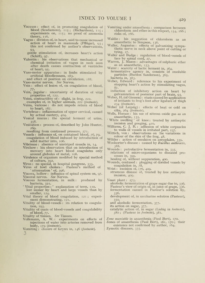 429 Vacuum : effect of, in promoting coagulation of blood (Scudamore), 115 ; (Richardson), 115; experiments on, 115 ; no proof of ammonia theory, 116. Vagus : division of, in heart, said to cause increased action of heart in mammals (Pfliiger), 93 ; this not confirmed by author’s observations, 93- gentle stimulation of, increases heart’s action (Schiff), 97. Valentin: his observations that mechanical or chemical irritation of vagus in neck soon after death causes contraction of ventricles of heart, 95. Vaso-motor apparatus: in limbs stimulated by artificial bloodlessness, 183. and effect of position on circulation, 188. Vaso-motor nerves. See Nerves. Vein : effect of lesion of, on coagulation of blood, 77- Vein, jugular: uncertainty of duration of vital properties of, 122. Veins, contractility of : slight, in frog, 222. examples of, in higher animals, 222 {footnote). Veins, varicose : do not impede return of blood to heart, 187. Vertebrae : inflammation of upper cervical, caused by actual cautery, 404. Vesical mucus: the special ferment of urine, 358. Vesication : process of, described by John Hunter, 269. resulting from continued pressure, 271. Vessels : influence of, on contained blood, 76, 79. coagulation of blood induced by introduction of solid matter into, 106. Vibrissae : absence of unstriped muscle in, 14. Virchow : his observation that on introduction of mercury into heart blood coagulates only around globules of metal, 108. Virulence of organism modified by special method of culture, 392. Virus : no special, in hospital gangrene, 333. Virus of fowl cholera: Pasteur’s method of ‘ attenuation ’ of, 396. Viscera, hollow : influence of spinal system on, 97. Visceral nerves. See Nerves. Viscous fermentation, in milk: produced by bacteria, 321. ' Vital properties : ’ explanation of term, 110. lost sooner by heart and large vessels than by smaller, 124. Vital theory of blood coagulation, 121 ; experi¬ ment demonstrating, 121. Vitality of blood-vessels : its relation to coagula¬ tion, 193. Vitality of coats of blood-vessels and coagulability of blood, 77. Vitality of tissues. See Tissues. Volkmann, A, W. : experiments on effects of injections of water into arteries removed from body, 179 {footnote). Vomiting: closure of larynx in, 146 {footnote). 3 Vomiting under anaesthesia : comparison between chloroform and ether in this respect, 1C4, 166 ; risks of, 166. Waldie: his suggestion of chloroform as an anaesthetic to Simpson, 136. Waller, Augustus : effects of galvanizing sympa¬ thetic nerve in neck above point of cutting or tying, 27. Waller and Budge : regulation of blood-vessels of face by spinal cord, 27. Warren, J. Mason : advantages of sulphuric ether as an anaesthetic, 153. Water : scarcity of lactic ferment in, 364. fermentative agency in, consists of insoluble particles (Burdon Sanderson), 365. bacteria in, 383. Weber, Edward : reference to his experiment of stopping heart’s action by stimulating vagus, 87- induction of inhibitory action on heart by galvanization of posterior part of brain, 93. Weber, H. (of Giessen): stasis caused by application of irritants to frog’s foot after ligature of thigh 234 {footnote). Weber (of Leipzig) : effects of heat or cold on cilia, 264 {footnote). Wells, Horace : his use of nitrous oxide gas as an anaesthetic, 135. ‘ White swelling ’ of knee: treated by antiseptic incision and gouging, 410. Williams, C. J. B. : adhesion of white corpuscles to walls of vessels in irritated part, 237. Wittich, von : observations on the variations in colour of the skin of the frog, 48. Wohler : action of emulsion on amygdalen. 339. Woolsorter’s disease : caused by Bacillus anthracis, 388. Wounds : putrefactive fermentation in, 335. relations of micro-organisms to diseased pro¬ cesses in, 399. healing of, without suppuration, 400. Wounds, contused : plugging of divided vessels by coagulation in, 78. Wrist: excision of, 176, 409. strumous disease of, treated by free antiseptic incision, 409. Yeast plant: 275. alcoholic fermentation of grape sugar due to, 336. Pasteur’s view of origin of, in juice of grape, 336. fermentation caused in Pasteur’s solution by, 336. development of, in saccharine solution (Pasteur), 350. and alcoholic fermentation, 377. its action on sugar, 377. catalytic action of, in sugar (Liebig in footnote), 380 ; (Pasteur in footnote), 381. Zone maniable in anaesthesia (Paul Bert), 170. Zones of anaesthesia (Paul Bert), 161, 170; their existence not confirmed by author, 164. Zymotic diseases, 335.