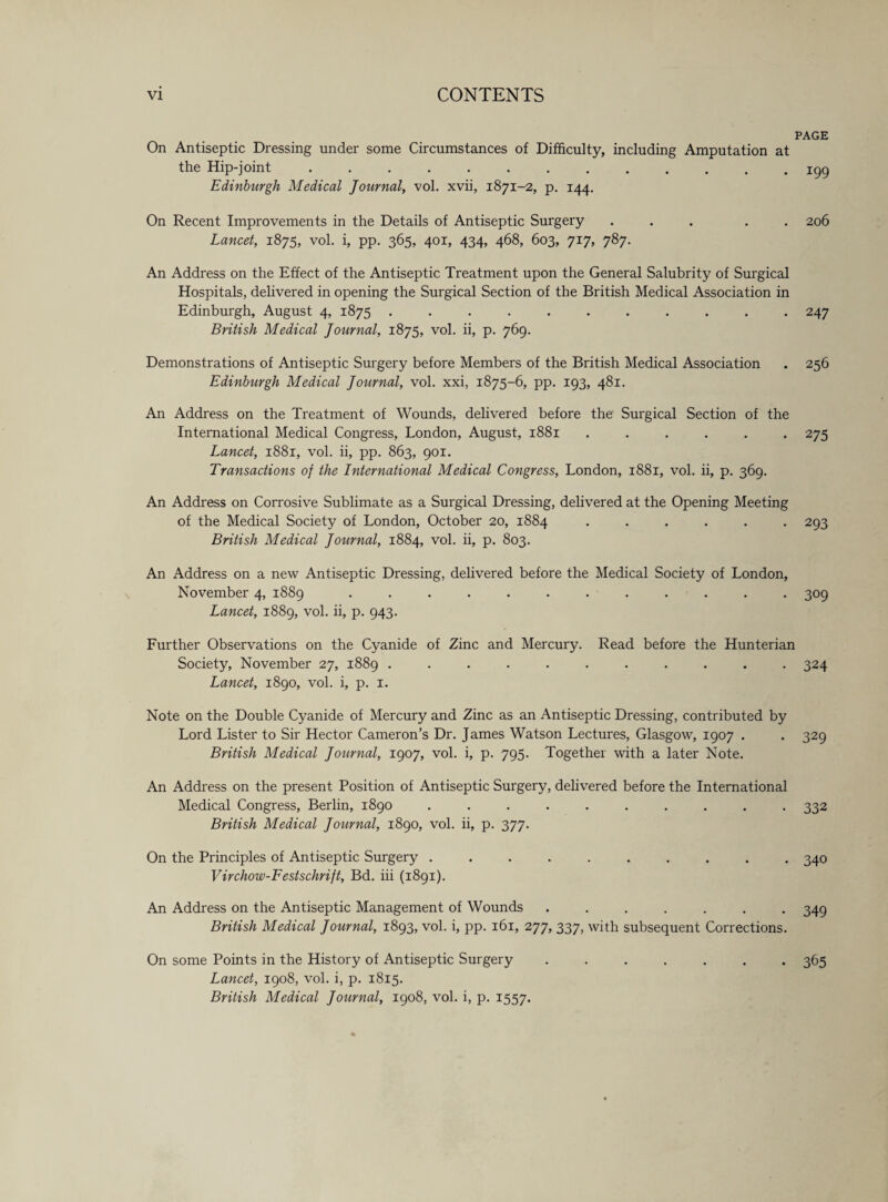 PAGE On Antiseptic Dressing under some Circumstances of Difficulty, including Amputation at the Hip-joint ............. 199 Edinburgh Medical Journal, vol. xvii, 1871-2, p. 144. On Recent Improvements in the Details of Antiseptic Surgery ... . 206 Lancet, 1875, vol. i, pp. 365, 401, 434, 468, 603, 717, 787. An Address on the Effect of the Antiseptic Treatment upon the General Salubrity of Surgical Hospitals, delivered in opening the Surgical Section of the British Medical Association in Edinburgh, August 4, 1875 ........... 247 British Medical Journal, 1875, vol. ii, p. 769. Demonstrations of Antiseptic Surgery before Members of the British Medical Association . 256 Edinburgh Medical Journal, vol. xxi, 1875-6, pp. 193, 481. An Address on the Treatment of Wounds, delivered before the Surgical Section of the International Medical Congress, London, August, 1881 ...... 275 Lancet, 1881, vol. ii, pp. 863, 901. Transactions of the International Medical Congress, London, 1881, vol. ii, p. 369. An Address on Corrosive Sublimate as a Surgical Dressing, delivered at the Opening Meeting of the Medical Society of London, October 20, 1884 ...... 293 British Medical Journal, 1884, vol. ii, p. 803. An Address on a new Antiseptic Dressing, delivered before the Medical Society of London, November 4, 1889 ............ 309 Lancet, 1889, vol. ii, p. 943. Further Observations on the Cyanide of Zinc and Mercury. Read before the Hunterian Society, November 27, 1889 ........... 324 Lancet, 1890, vol. i, p. 1. Note on the Double Cyanide of Mercury and Zinc as an Antiseptic Dressing, contributed by Lord Lister to Sir Hector Cameron’s Dr. James Watson Lectures, Glasgow, 1907 . . 329 British Medical Journal, 1907, vol. i, p. 795. Together with a later Note. An Address on the present Position of Antiseptic Surgery, delivered before the International Medical Congress, Berlin, 1890 .......... 332 British Medical Journal, 1890, vol. ii, p. 377. On the Principles of Antiseptic Surgery .......... 340 Virchow-Festschrift, Bd. iii (1891). An Address on the Antiseptic Management of Wounds ....... 349 British Medical Journal, 1893, vol. i, pp. 161, 277, 337, with subsequent Corrections. On some Points in the History of Antiseptic Surgery ....... 365 Lancet, 1908, vol. i, p. 1815. British Medical Journal, 1908, vol. i, p. 1557.