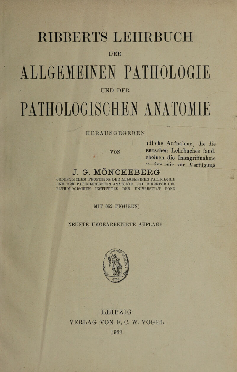 RIBBERTS LEHRBUCH DER ALLGEMEINEN PATHOLOGIE UND DER PATHOLOGISCHEN ANATOMIE HERAUSGEGEBEN idliche Aufnahme, die die VON BRTSchen Lehrbuches fand, cheinen die Inangriffnahme /1öT* mir zur Verfügung J. G. MÖNCKEBERG ORDENTLICHEM PROFESSOR DER ALLGEMEINEN PATHOLOGIE UND DER PATHOLOGISCHEN ANATOMIE UND DIREKTOR DES PATHOLOGISCHEN INSTITUTES DER UNIVERSITÄT BONN MIT 852 FIGUREN' j NEUNTE UMGEARBEITETE AUFLAGE LEIPZIG VERLAG VON E. C. W. VOGEL 1923