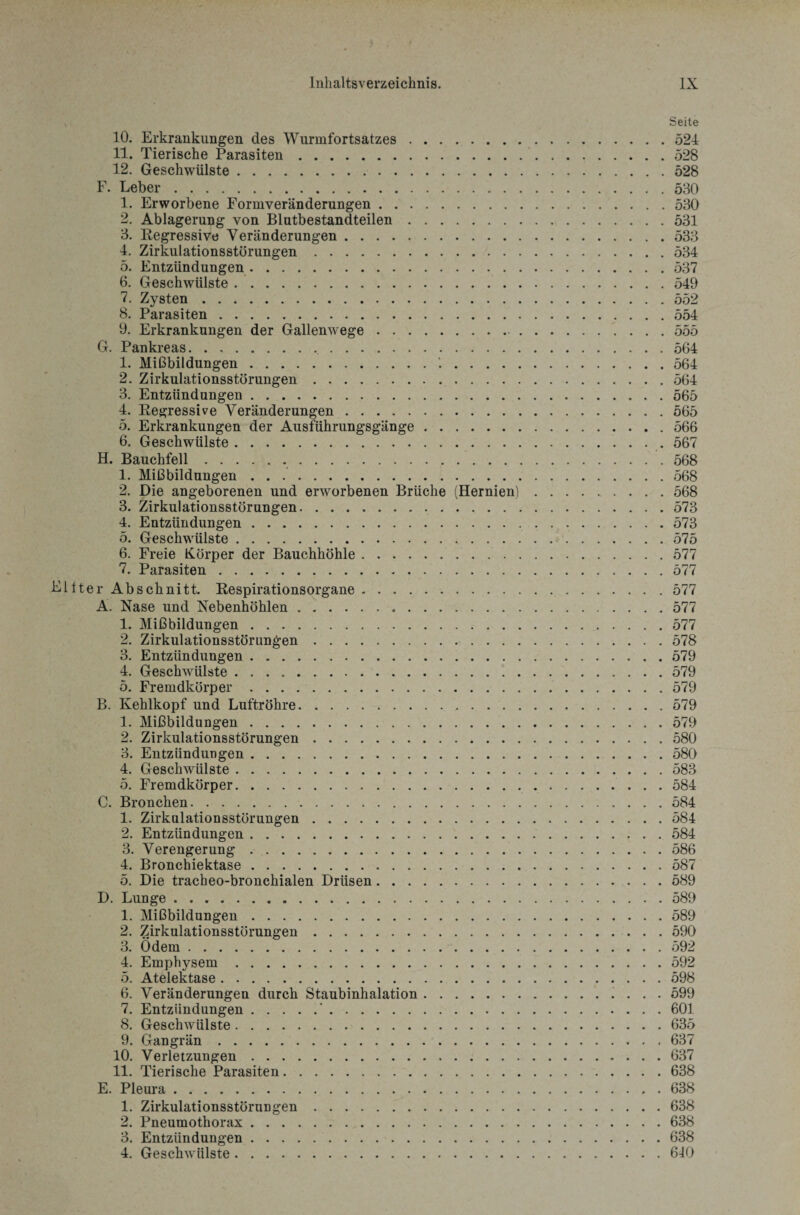 » Seite 10. Erkrankungen des Wurmfortsatzes.52-1 11. Tierische Parasiten.528 12. Geschwülste.528 F. Leber.530 1. Erworbene Formveränderungen.530 2. Ablagerung von Blutbestandteilen.531 3. Regressive Veränderungen.533 4. Zirkulationsstörungen.534 5. Entzündungen.537 6. Geschwülste.549 7. Zysten.552 8. Parasiten.554 9. Erkrankungen der Gallenwege. 555 G. Pankreas. . ,. 564 1. Mißbildungen.'..564 2. Zirkulationsstörungen.564 3. Entzündungen.565 4. Regressive Veränderungen.565 5. Erkrankungen der Ausführungsgänge.566 6. Geschwülste. 567 H. Bauchfell. 568 1. Mißbildungen ..568 2. Die angeborenen und erworbenen Brüche (Hernien).568 3. Zirkulationsstörungen.573 4. Entzündungen.573 5. Geschwülste.575 6. Freie Körper der Bauchhöhle.577 7. Parasiten.577 Eliter Abschnitt. RespirationsOrgane.577 A. Nase und Nebenhöhlen.577 1. Mißbildungen.577 2. Zirkulationsstörungen.578 3. Entzündungen.579 4. Geschwülste.579 5. Fremdkörper.579 B. Kehlkopf und Luftröhre.579 1. Mißbildungen.579 2. Zirkulationsstörungen.580 3. Entzündungen.580 4. Geschwülste.583 5. Fremdkörper.584 C. Bronchen.584 1. Zirkulationsstörungen.584 2. Entzündungen.584 3. Verengerung.586 4. Bronchiektase.587 5. Die tracheo-bronchialen Drüsen.589 D. Lunge. 589 1. Mißbildungen.589 2. Zirkulationsstörungen.590 3. ödem.592 4. Emphysem.592 5. Atelektase.598 6. Veränderungen durch Staubinhalation. 599 7. Entzündungen.‘.601 8. Geschwülste.635 9. Gangrän.637 10. Verletzungen.637 11. Tierische Parasiten.638 E. Pleura.638 1. Zirkulationsstörungen.638 2. Pneumothorax.638 3. Entzündungen..638 4. Geschwülste.640