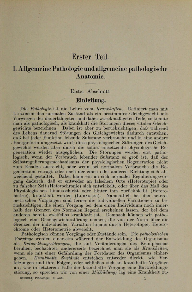 Erster Teil. I. Allgemeine Pathologie und allgemeine pathologische Anatomie. Erster Abschnitt. Einleitung. Die Pathologie ist die Lehre vom Krankhaften. Definiert man mit Lubarsch den normalen Zustand als ein bestimmtes Gleichgewicht mit Vorwiegen der dauerfähigsten und daher zweckmäßigsten Teile, so könnte man als pathologisch, als krankhaft die Störungen dieses vitalen Gleich¬ gewichts bezeichnen. Dabei ist aber zu berücksichtigen, daß während des Lebens dauernd Störungen des Gleichgewichts dadurch entstehen, daß bei jeder Funktion lebende Substanz verbraucht und in eine andere »Energieform umgesetzt wird; diese physiologischen Störungen des Gleich¬ gewichts werden aber durch die sofort einsetzende physiologische Re¬ generation wieder ausgeglichen. Die Störungen werden erst patho¬ logisch, wenn der Verbrauch lebender Substanz so groß ist, daß der Selbstregulierungsmechanismus der physiologischen Regeneration nicht zum Ersätze ausreicht, oder wenn bei normalem Verbrauche die Re¬ generation versagt oder nach der einen oder anderen Richtung sich ab¬ weichend gestaltet. Dabei kann ein an sich normaler Regulierungsvor¬ gang dadurch, daß er entweder an falschem Orte (Heterotopie) oder zu falscher Zeit (Heterochronie) sich entwickelt, oder über das Maß des Physiologischen hinausschießt oder hinter ihm zurückbleibt (Hetero¬ metrie), krankhaft werden (Lubarsch). Namentlich bei den hetero¬ metrischen Vorgängen sind ferner die individuellen Variationen zu be¬ rücksichtigen, die einen Vorgang bei dem einen Individuum noch inner¬ halb der Grenzen des Normalen liegend erscheinen lassen, der bei dem anderen bereits zweifellos krankhaft ist. Demnach können wir patho¬ logisch eine Gleichgewichtsstörung nennen, die von der Norm über die Grenzen der individuellen Variation hinaus durch Heterotopie, Hetero¬ chronie oder Heterometrie ab weicht. Pathologisch können Vorgänge oder Zustände sein. Die pathologischen Vorgänge werden einerseits während der Entwicklung des Organismus als Entwicklungsstörungen, die auf Veränderungen des Keimplasmas beruhen, beobachtet, andererseits bezeichnet man sie als Krankheiten, wenn sie mit einer Gefährdung der Fortdauer des Organismus einher¬ gehen. Krankhafte Zustände entstehen entweder direkt, wie Ver¬ letzungen und ihre Folgen, oder schließen sich an krankhafte Vorgänge an; war in letzterem Falle der krankhafte Vorgang eine Entwicklungs¬ störung, so sprechen wir von einer Mißbildung; lag eine Krankheit zu-