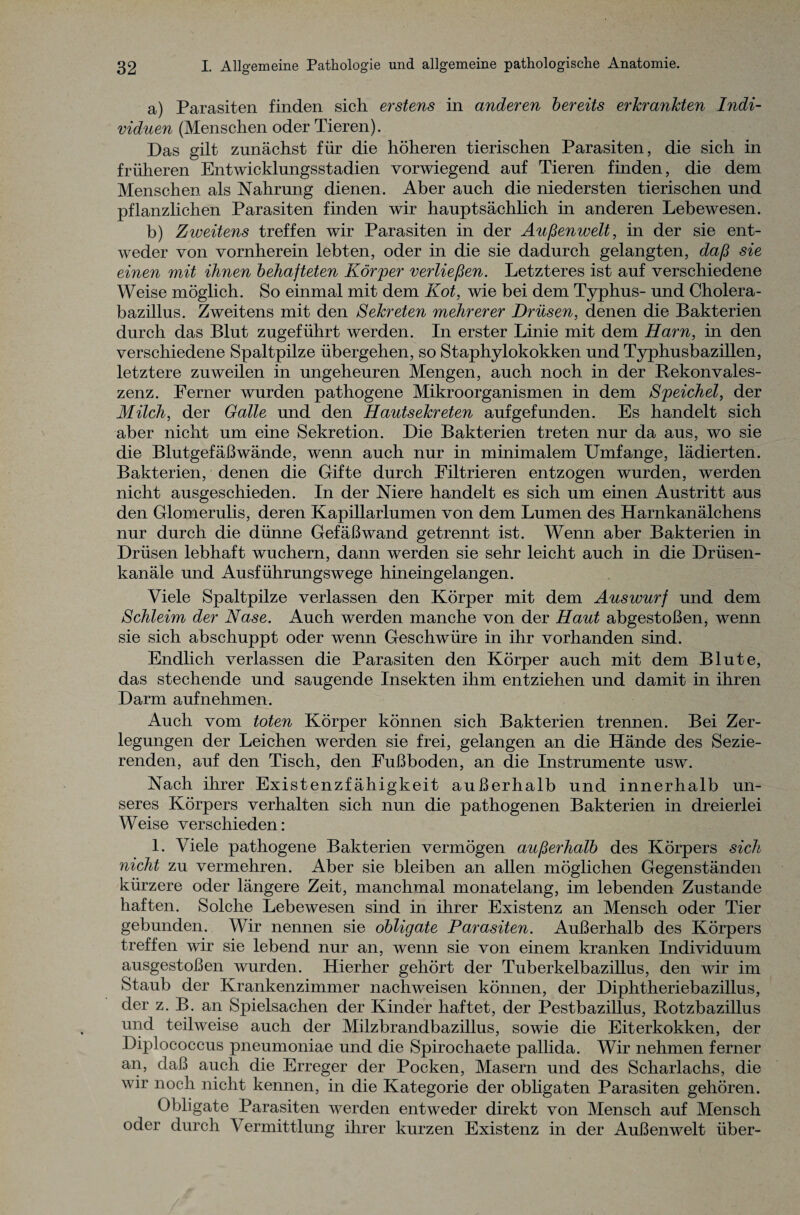 a) Parasiten finden sich erstens in anderen bereits erkrankten Indi¬ viduen (Menschen oder Tieren). Das gilt zunächst für die höheren tierischen Parasiten, die sich in früheren Entwicklungsstadien vorwiegend auf Tieren finden, die dem Menschen als Nahrung dienen. Aber auch die niedersten tierischen und pflanzlichen Parasiten finden wir hauptsächlich in anderen Lebewesen. b) Zweitens treffen wir Parasiten in der Außenwelt, in der sie ent¬ weder von vornherein lebten, oder in die sie dadurch gelangten, daß sie einen mit ihnen behafteten Körper verließen. Letzteres ist auf verschiedene Weise möglich. So einmal mit dem Kot, wie bei dem Typhus- und Cholera¬ bazillus. Zweitens mit den Sekreten mehrerer Drüsen, denen die Bakterien durch das Blut zugeführt werden. In erster Linie mit dem Harn, in den verschiedene Spaltpilze übergehen, so Staphylokokken und Typhusbazillen, letztere zuweilen in ungeheuren Mengen, auch noch in der Rekonvales¬ zenz. Ferner wurden pathogene Mikroorganismen in dem Speichel, der Milch, der Galle und den Hautsekreten aufgefunden. Es handelt sich aber nicht um eine Sekretion. Die Bakterien treten nur da aus, wo sie die Blutgefäßwände, wenn auch nur in minimalem Umfange, lädierten. Bakterien, denen die Gifte durch Filtrieren entzogen wurden, werden nicht ausgeschieden. In der Niere handelt es sich um einen Austritt aus den Glomerulis, deren Kapillarlumen von dem Lumen des Harnkanälchens nur durch die dünne Gefäßwand getrennt ist. Wenn aber Bakterien in Drüsen lebhaft wuchern, dann werden sie sehr leicht auch in die Drüsen¬ kanäle und Ausführungswege hineingelangen. Viele Spaltpilze verlassen den Körper mit dem Auswurf und dem Schleim der Nase. Auch werden manche von der Haut abgestoßen, wenn sie sich abschuppt oder wenn Geschwüre in ihr vorhanden sind. Endlich verlassen die Parasiten den Körper auch mit dem Blute, das stechende und saugende Insekten ihm entziehen und damit in ihren Darm auf nehmen. Auch vom toten Körper können sich Bakterien trennen. Bei Zer¬ legungen der Leichen werden sie frei, gelangen an die Hände des Sezie¬ renden, auf den Tisch, den Fußboden, an die Instrumente usw. Nach ihrer Existenzfähigkeit außerhalb und innerhalb un¬ seres Körpers verhalten sich nun die pathogenen Bakterien in dreierlei Weise verschieden: 1. Viele pathogene Bakterien vermögen außerhalb des Körpers sich nicht zu vermehren. Aber sie bleiben an allen möglichen Gegenständen kürzere oder längere Zeit, manchmal monatelang, im lebenden Zustande haften. Solche Lebewesen sind in ihrer Existenz an Mensch oder Tier gebunden. Wir nennen sie obligate Parasiten. Außerhalb des Körpers treffen wir sie lebend nur an, wenn sie von einem kranken Individuum ausgestoßen wurden. Hierher gehört der Tuberkelbazillus, den wir im Staub der Krankenzimmer nachweisen können, der Diphtheriebazillus, der z. B. an Spielsachen der Kinder haftet, der Pestbazillus, Rotzbazillus und teilweise auch der Milzbrandbazillus, sowie die Eiterkokken, der Diplococcus pneumoniae und die Spirocliaete pallida. Wir nehmen ferner an, daß auch die Erreger der Pocken, Masern und des Scharlachs, die wir noch nicht kennen, in die Kategorie der obligaten Parasiten gehören. Obligate Parasiten werden entweder direkt von Mensch auf Mensch oder durch V ermittlung ihrer kurzen Existenz in der Außenwelt über-