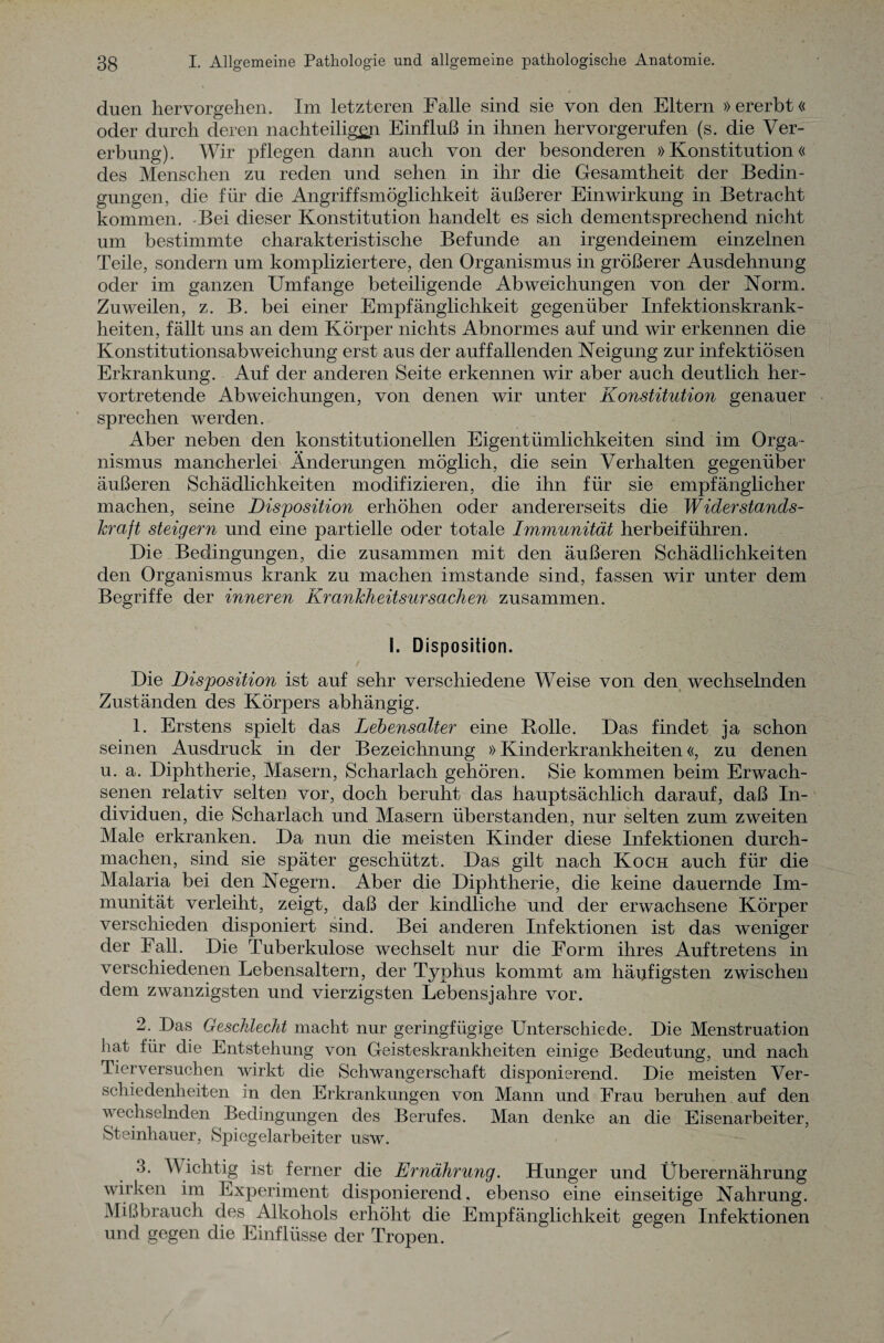 duen hervorgehen. Im letzteren Falle sind sie von den Eltern »ererbt« oder durch deren nachteiligen Einfluß in ihnen hervorgerufen (s. die Ver¬ erbung). Wir pflegen dann auch von der besonderen »Konstitution« des Menschen zu reden und sehen in ihr die Gesamtheit der Bedin¬ gungen, die für die Angriffsmöglichkeit äußerer Einwirkung in Betracht kommen. Bei dieser Konstitution handelt es sich dementsprechend nicht um bestimmte charakteristische Befunde an irgendeinem einzelnen Teile, sondern um kompliziertere, den Organismus in größerer Ausdehnung oder im ganzen Umfange beteiligende Abweichungen von der Norm. Zuweilen, z. B. bei einer Empfänglichkeit gegenüber Infektionskrank¬ heiten, fällt uns an dem Körper nichts Abnormes auf und wir erkennen die Konstitutionsabweichung erst aus der auffallenden Neigung zur infektiösen Erkrankung. Auf der anderen Seite erkennen wir aber auch deutlich her¬ vortretende Abweichungen, von denen wir unter Konstitution genauer sprechen werden. Aber neben den konstitutionellen Eigentümlichkeiten sind im Orga¬ nismus mancherlei Änderungen möglich, die sein Verhalten gegenüber äußeren Schädlichkeiten modifizieren, die ihn für sie empfänglicher machen, seine Disposition erhöhen oder andererseits die Widerstands¬ kraft steigern und eine partielle oder totale Immunität herbeiführen. Die Bedingungen, die zusammen mit den äußeren Schädlichkeiten den Organismus krank zu machen imstande sind, fassen wir unter dem Begriffe der inneren Krankheitsursachen zusammen. I. Disposition. Die Disposition ist auf sehr verschiedene Weise von den wechselnden Zuständen des Körpers abhängig. 1. Erstens spielt das Lebensalter eine Rolle. Das findet ia schon seinen Ausdruck in der Bezeichnung »Kinderkrankheiten«, zu denen u. a. Diphtherie, Masern, Scharlach gehören. Sie kommen beim Erwach¬ senen relativ selten vor, doch beruht das hauptsächlich darauf, daß In¬ dividuen, die Scharlach und Masern überstanden, nur selten zum zweiten Male erkranken. Da nun die meisten Kinder diese Infektionen durch¬ machen, sind sie später geschützt. Das gilt nach Koch auch für die Malaria bei den Negern. Aber die Diphtherie, die keine dauernde Im¬ munität verleiht, zeigt, daß der kindliche und der erwachsene Körper verschieden disponiert sind. Bei anderen Infektionen ist das weniger der Fall. Die Tuberkulose wechselt nur die Form ihres Auftretens in verschiedenen Lebensaltern, der Typhus kommt am häufigsten zwischen dem zwanzigsten und vierzigsten Lebensjahre vor. 2. Das Geschlecht macht nur geringfügige Unterschiede. Die Menstruation hat für die Entstehung von Geisteskrankheiten einige Bedeutung, und nach Tierversuchen wirkt die Schwangerschaft disponierend. Die meisten Ver¬ schiedenheiten in den Erkrankungen von Mann und Frau beruhen auf den wechselnden Bedingungen des Berufes. Man denke an die Eisenarbeiter, Steinhauer, Spiegelarbeiter usw. 3. Wichtig ist ferner die Ernährung. Hunger und Überernährung wirken im Experiment disponierend, ebenso eine einseitige Nahrung. Mißbrauch des Alkohols erhöht die Empfänglichkeit gegen Infektionen und gegen die Einflüsse der Tropen.