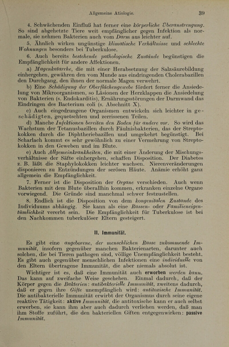 4. Schwächenden Einfluß hat ferner eine körperliche Überanstrengung. So sind abgehetzte Tiere weit empfänglicher gegen Infektion als nor¬ male, sie nehmen Bakterien auch vom Darm aus leichter auf. 5. Ähnlich wirken ungünstige klimatische Verhältnisse und schlechte Wohnungen besonders bei Tuberkulose. 6. Auch bereits bestehende pathologische Zustände begünstigen die Empfänglichkeit für andere Affektionen. a) Magenkatarrhe, die mit einer Herabsetzung der Salzsäurebildung einhergehen, gewähren den vom Munde aus eindringenden Cholerabazillen den Durchgang, den ihnen der normale Magen verwehrt. b) Eine Schädigung der Oberflächengewebe fördert ferner die Ansiede¬ lung von Mikroorganismen, so Läsionen der Herzklappen die Ansiedelung von Bakterien (s. Endokarditis), Ernährungsstörungen der Darm wand das Eindringen des Bacterium coli (s. Abschnitt X). c) Auch eingedrungene Organismen entwickeln sich leichter in ge¬ schädigten, gequetschten und zerrissenen Teilen. d) Manche Infektionen bereiten den Boden für andere vor. So wird das Wachstum der Tetanusbazillen durch Fäulnisbakterien, das der Strepto¬ kokken durch die Diphtheriebazillen und umgekehrt begünstigt. Bei Scharlach kommt es sehr gewöhnlich zu einer Vermehrung von Strepto¬ kokken in den Geweben und im Blute. e) Auch Allgemeinkrankheiten, die mit einer Änderung der Mischungs¬ verhältnisse der Säfte einhergehen, schaffen Disposition. Der Diabetes z. B. läßt die Staphylokokken leichter wachsen. Nieren Veränderungen disponieren zu Entzündungen der serösen Häute. Anämie erhöht ganz allgemein die Empfänglichkeit. 7. Ferner ist die Disposition der Organe verschieden. Auch wenn Bakterien mit dem Blute überallhin kommen, erkranken einzelne Organe vorwiegend. Die Gründe sind manchmal schwer festzustellen. 8. Endlich ist die Disposition von dem kongenitalen Zustande des Individuums abhängig. Sie kann als eine Rassen- oder Familieneigen¬ tümlichkeit vererbt sein. Die Empfänglichkeit für Tuberkulose ist bei den Nachkommen tuberkulöser Eltern gesteigert. II. Immunität. Es gibt eine angeborene, der menschlichen Rasse zukommende Im¬ munität, insofern gegenüber manchen Bakterienarten, darunter auch solchen, die bei Tieren pathogen sind, völlige Unempfänglichkeit besteht. Es gibt auch gegenüber menschlichen Infektionen eine individuelle von den Eltern übertragene Immunität, die aber niemals absolut ist. Wichtiger ist es, daß eine Immunität auch erworben werden kann. Das kann auf zweifache Weise geschehen. Einmal dadurch, daß der Körper gegen die Bakterien: antibakterielle Immunität, zweitens dadurch, daß er gegen ihre Gifte unempfänglich wird: antitoxische Immunität. Die antibakterielle Immunität erwirbt der Organismus durch seine eigene reaktive Tätigkeit: aktive Immunität, die antitoxische kann er auch selbst erwerben, sie kann ihm aber auch dadurch verliehen werden, daß man ihm Stoffe zuführt, die den bakteriellen Giften entgegenwirken: passive Immunität.