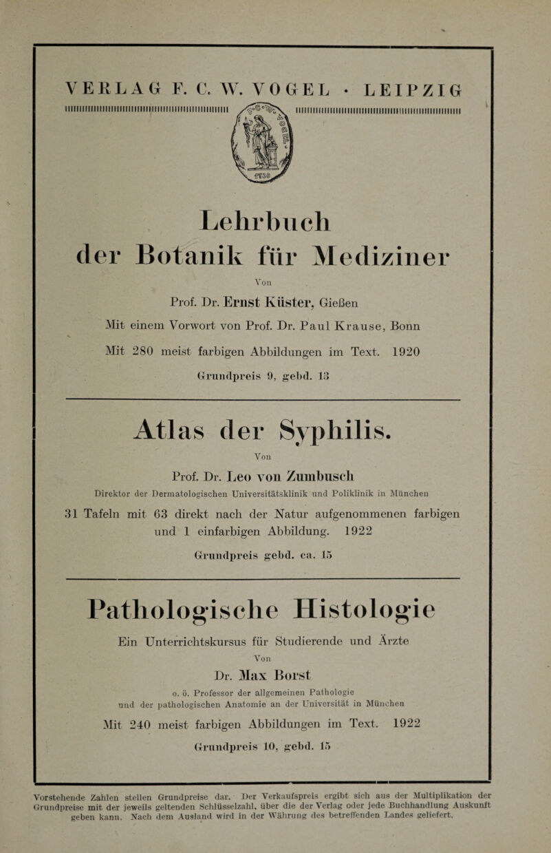 I lllllirilllllllllllllill!lll|IIIIIIII lllllll IIIIIIMIMI IIIIIIIIIIIIIIIIIIIIIIIIIMMMIIIII1III im iiiiMiMiiiin Lehrbuch der Botanik für Mediziner Von Prof. Br. Ernst Küster, Gießen Mit einem Vorwort von Prof. Br. Paul Krause, Bonn Mit 280 meist farbigen Abbildungen im Text. 1920 Grundpreis 9, gebd. 19 Atlas der Syphilis. Von Prof. Br. Leo von Zumbusch Direktor der Dermatologischen Universitätsklinik und Poliklinik in München 31 Tafeln mit 63 direkt nach der Natur aufgenommenen farbigen und 1 einfarbigen Abbildung. 1922 Grundpreis gebd. ca. 15 Pathologische Histologie Ein Unterrichtskursus für Studierende und Ärzte Von Br. Max Borst o. ö. Professor der allgemeinen Pathologie und der pathologischen Anatomie an der Universität in München Mit 240 meist farbigen Abbildungen im Text. 1922 Grundpreis 10, gebd. 15 Vorstehende Zahlen stellen Grundpreise dar. Der Verkaufspreis ergibt sich aus der Multiplikation der Grundpreise mit der jeweils geltenden Schlüsselzahl, über die der Verlag oder jede Buchhandlung Auskunft