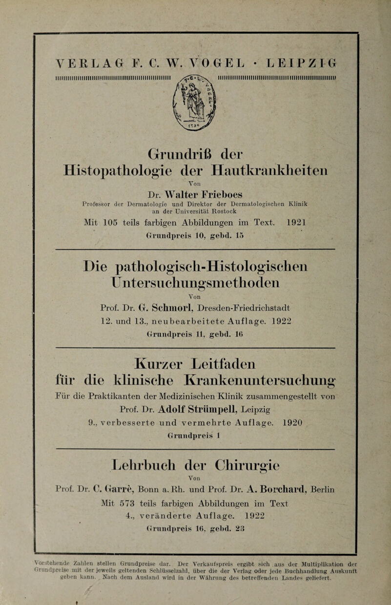 llllllllllllillllllimillillllllllllllllllllllllllllllll HIHI lllllllllllllllllllllllll llll IIIIIIIIIIIIIIIIIIIIIU ui* Grundriß der Histopathologie der Hautkrankheiten Von Dr. Walter Frieboes Professor der Dermatologie und Direktor der Dermatologischen Klinik an der Universität Rostock Mit 105 teils farbigen Abbildungen im Text. 1921 Grundpreis 10, gebd. 15 Die pathologisch-Histologischen Untersuchungsmethoden Von Prof. Dr. G. Schmort, Dresden-Friedrichstadt 12. und 13., neubearbeitete Auflage. 1922 Grundpreis 11, gebd. 16 Kurzer Leitfaden für die klinische Krankenuntersuchung Für die Praktikanten der Medizinischen Klinik zusammengestellt von Prof. Dr. Adolf Strümpell, Leipzig 9., verbesserte und vermehrte Auflage. 1920 Grundpreis 1 Lehrbuch der Chirurgie Von Prof. Dr. C. Garre, Bonn a. Rh. und Prof. Dr. A. Borchard, Berlin Mit 573 teils farbigen Abbildungen im Text 4., veränderte Auflage. 1922 j Grundpreis 16. gebd. 23 I_ Vorstehende Zahlen stellen Grundpreise dar. Der Verkaufspreis ergibt sich aus der Multiplikation der Grundpreise mit der jeweils geltenden Schlüsselzahl, über die der Verlag oder jede Buchhandlung Auskunft