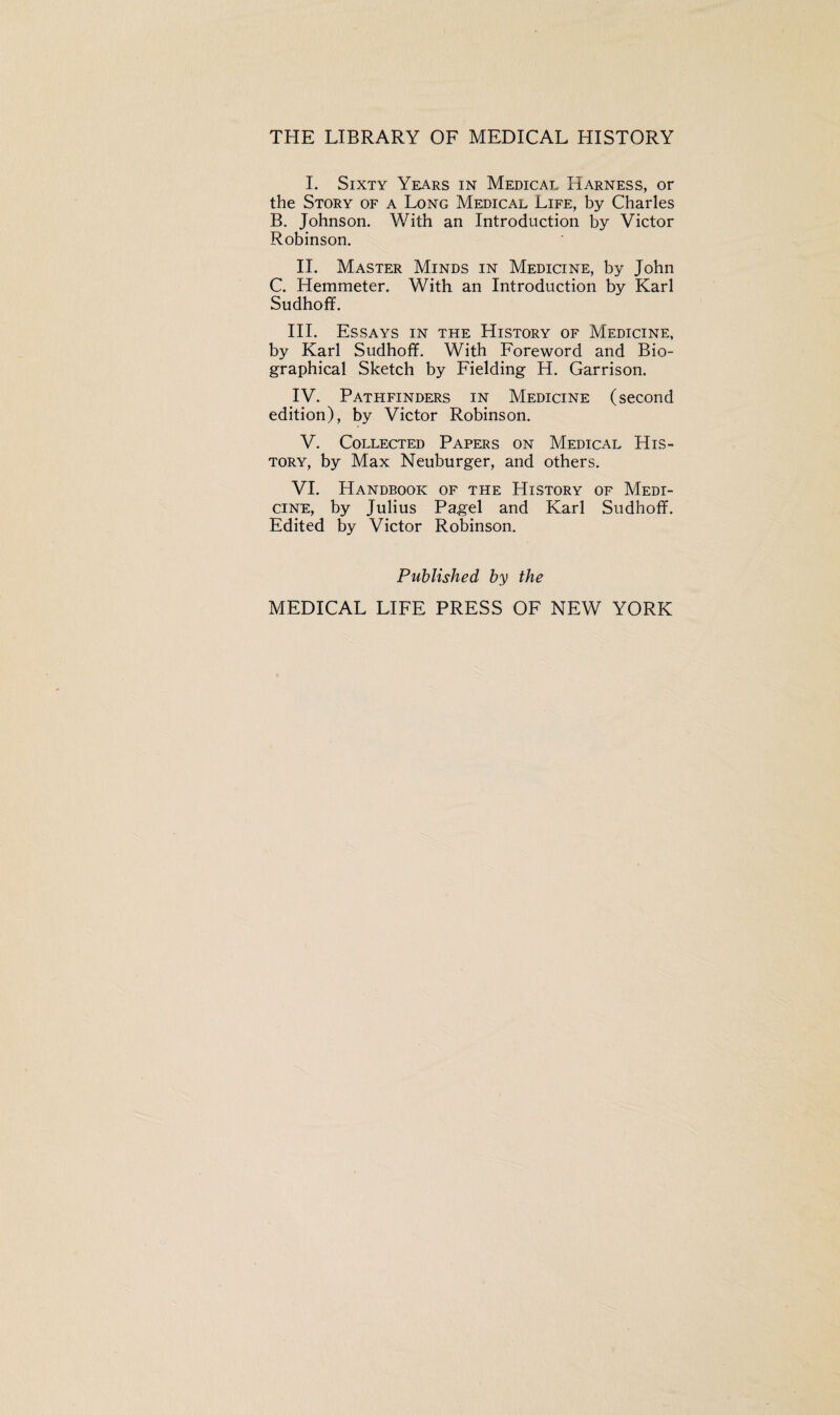 THE LIBRARY OF MEDICAL HISTORY I. Sixty Years in Medical Harness, or the Story of a Long Medical Life, by Charles B. Johnson. With an Introduction by Victor Robinson. II. Master Minds in Medicine, by John C. Hemmeter. With an Introduction by Karl Sudhoff. III. Essays in the History of Medicine, by Karl Sudhoff. With Foreword and Bio¬ graphical Sketch by Fielding H. Garrison. IV. Pathfinders in Medicine (second edition), by Victor Robinson. V. Collected Papers on Medical His¬ tory, by Max Neuburger, and others. VI. Handbook of the History of Medi¬ cine, by Julius Pagel and Karl Sudhoff. Edited by Victor Robinson. Published by the MEDICAL LIFE PRESS OF NEW YORK