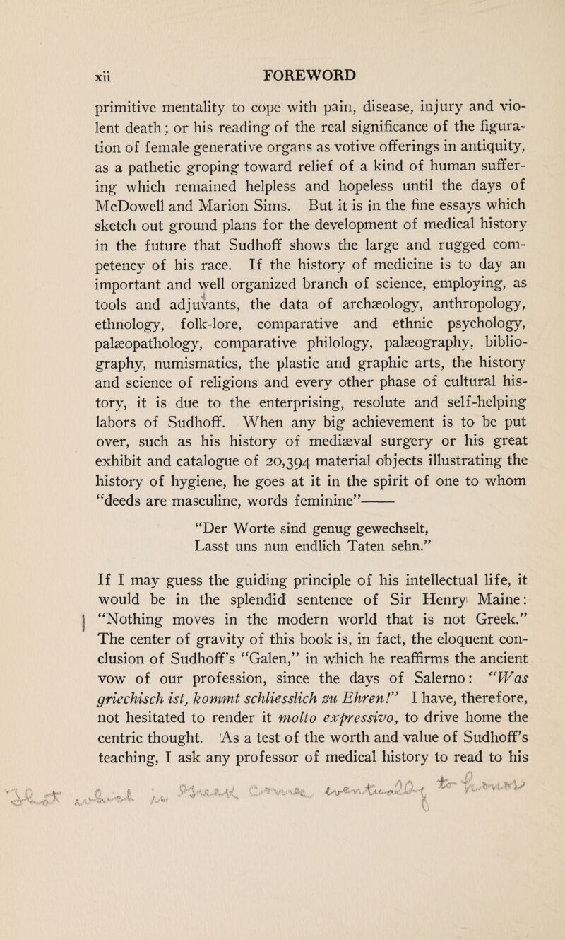 primitive mentality to cope with pain, disease, injury and vio¬ lent death; or his reading of the real significance of the figura¬ tion of female generative organs as votive offerings in antiquity, as a pathetic groping toward relief of a kind of human suffer¬ ing which remained helpless and hopeless until the days of McDowell and Marion Sims. But it is in the fine essays which sketch out ground plans for the development of medical history in the future that Sudhoff shows the large and rugged com¬ petency of his race. If the history of medicine is to day an important and well organized branch of science, employing, as tools and adjuvants, the data of archaeology, anthropology, ethnology, folk-lore, comparative and ethnic psychology, palaeopathology, comparative philology, palaeography, biblio¬ graphy, numismatics, the plastic and graphic arts, the history and science of religions and every other phase of cultural his¬ tory, it is due to the enterprising, resolute and self-helping labors of Sudhoff. When any big achievement is to be put over, such as his history of mediaeval surgery or his great exhibit and catalogue of 20,394 material objects illustrating the history of hygiene, he goes at it in the spirit of one to whom “deeds are masculine, words feminine”—— “Der Worte sind genug gewechselt, Lasst uns nun endlich Taten sehn.” If I may guess the guiding principle of his intellectual life, it would be in the splendid sentence of Sir Henry Maine: “Nothing moves in the modern world that is not Greek.” The center of gravity of this book is, in fact, the eloquent con¬ clusion of Sudhoff’s “Galen,” in which he reaffirms the ancient vow of our profession, since the days of Salerno: “Was griechisch ist, kommt schliesslich zu Ehren!” I have, therefore, not hesitated to render it molto expressivo, to drive home the centric thought. As a test of the worth and value of SudhofFs teaching, I ask any professor of medical history to read to his KA> mJWt' j.jy