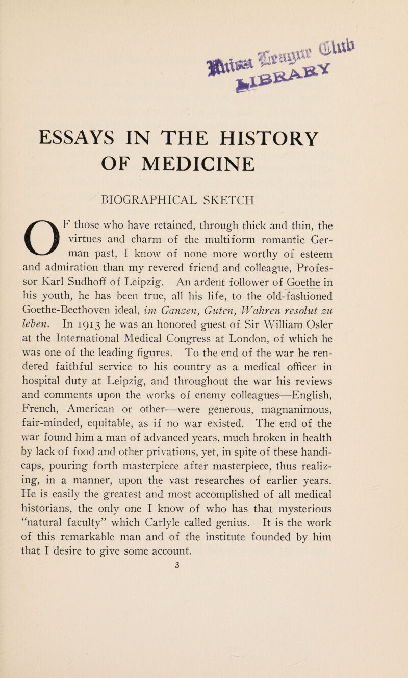 OF MEDICINE BIOGRAPHICAL SKETCH OF those who have retained, through thick and thin, the virtues and charm of the multiform romantic Ger¬ man past, I know of none more worthy of esteem and admiration than my revered friend and colleague, Profes¬ sor Karl Sudhoff of Leipzig. An ardent follower of Goethe in his youth, he has been true, all his life, to the old-fashioned Goethe-Beethoven ideal, im Gänsen, Guten, Wahren resolut zu leben. In 1913 he was an honored guest of Sir William Osier at the International Medical Congress at London, of which he was one of the leading figures. To the end of the war he ren¬ dered faithful service to his country as a medical officer in hospital duty at Leipzig, and throughout the war his reviews and comments upon the works of enemy colleagues—English, French, American or other—were generous, magnanimous, fair-minded, equitable, as if no war existed. The end of the war found him a man of advanced years, much broken in health by lack of food and other privations, yet, in spite of these handi¬ caps, pouring forth masterpiece after masterpiece, thus realiz¬ ing, in a manner, upon the vast researches of earlier years. He is easily the greatest and most accomplished of all medical historians, the only one I know of who has that mysterious “natural faculty” which Carlyle called genius. It is the work of this remarkable man and of the institute founded by him that I desire to give some account. 3