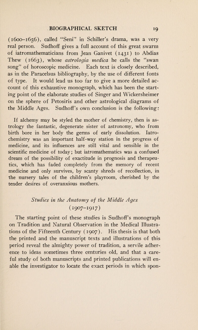 (1600-1656), called “Seni” in Schiller’s drama, was a very real person. Sudhoff gives a full account of this great swarm of iatromathematicians from Jean Ganivet (1431) to Abdias Thew (1663), whose astrologia medica he calls the “swan song” of horoscopic medicine. Each text is closely described, as in the Paracelsus bibliography, by the use of different fonts of type. It would lead us too far to give a more detailed ac¬ count of this exhaustive monograph, which has been the start¬ ing point of the elaborate studies of Singer and Wickersheimer on the sphere of Petosiris and other astrological diagrams of the Middle Ages. Sudhoff’s own conclusion is the following: If alchemy may be styled the mother of chemistry, then is as¬ trology the fantastic, degenerate sister of astronomy, who from birth bore in her body the germs of early dissolution. Iatro- chemistry was an important half-way station in the progress of medicine, and its influences are still vital and sensible in the scientific medicine of today; but iatromathematics was a confused dream of the possibility of exactitude in prognosis and therapeu¬ tics, which has faded completely from the memory of recent medicine and only survives, by scanty shreds of recollection, in the nursery tales of the children’s playroom, cherished by the tender desires of overanxious mothers. Studies in the Anatomy of the Middle Ages (1907-1917) The starting point of these studies is Sudhoff’s monograph on Tradition and Natural Observation in the Medical Illustra¬ tions of the Fifteenth Century (1907). His thesis is that both the printed and the manuscript texts and illustrations of this period reveal the almighty power of tradition, a servile adher¬ ence to ideas sometimes three centuries old, and that a care¬ ful study of both manuscripts and printed publications will en¬ able the investigator to locate the exact periods in which spon-