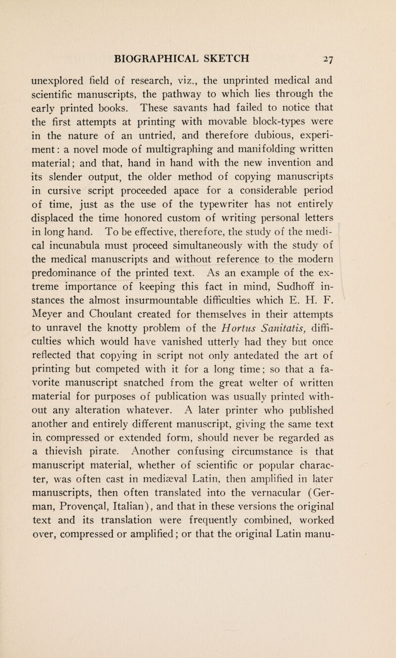 unexplored field of research, viz., the unprinted medical and scientific manuscripts, the pathway to which lies through the early printed books. These savants had failed to notice that the first attempts at printing with movable block-types were in the nature of an untried, and therefore dubious, experi¬ ment: a novel mode of multigraphing and manifolding written material; and that, hand in hand with the new invention and its slender output, the older method of copying manuscripts in cursive script proceeded apace for a considerable period of time, just as the use of the typewriter has not entirely displaced the time honored custom of writing personal letters in long hand. To be effective, therefore, the study of the medi¬ cal incunabula must proceed simultaneously with the study of the medical manuscripts and without reference to the modern predominance of the printed text. As an example of the ex¬ treme importance of keeping this fact in mind, Sudhoff in¬ stances the almost insurmountable difficulties which E. H. F. Meyer and Choulant created for themselves in their attempts to unravel the knotty problem of the Hortus Sanitatis, diffi¬ culties which would have vanished utterly had they but once reflected that copying in script not only antedated the art of printing but competed with it for a long time; so that a fa¬ vorite manuscript snatched from the great welter of written material for purposes of publication was usually printed with¬ out any alteration whatever. A later printer who published another and entirely different manuscript, giving the same text in compressed or extended form, should never be regarded as a thievish pirate. Another confusing circumstance is that manuscript material, whether of scientific or popular charac¬ ter, was often cast in mediaeval Latin, then amplified in later manuscripts, then often translated into the vernacular (Ger¬ man, Provencal, Italian), and that in these versions the original text and its translation were frecjuently combined, worked over, compressed or amplified; or that the original Latin manu-