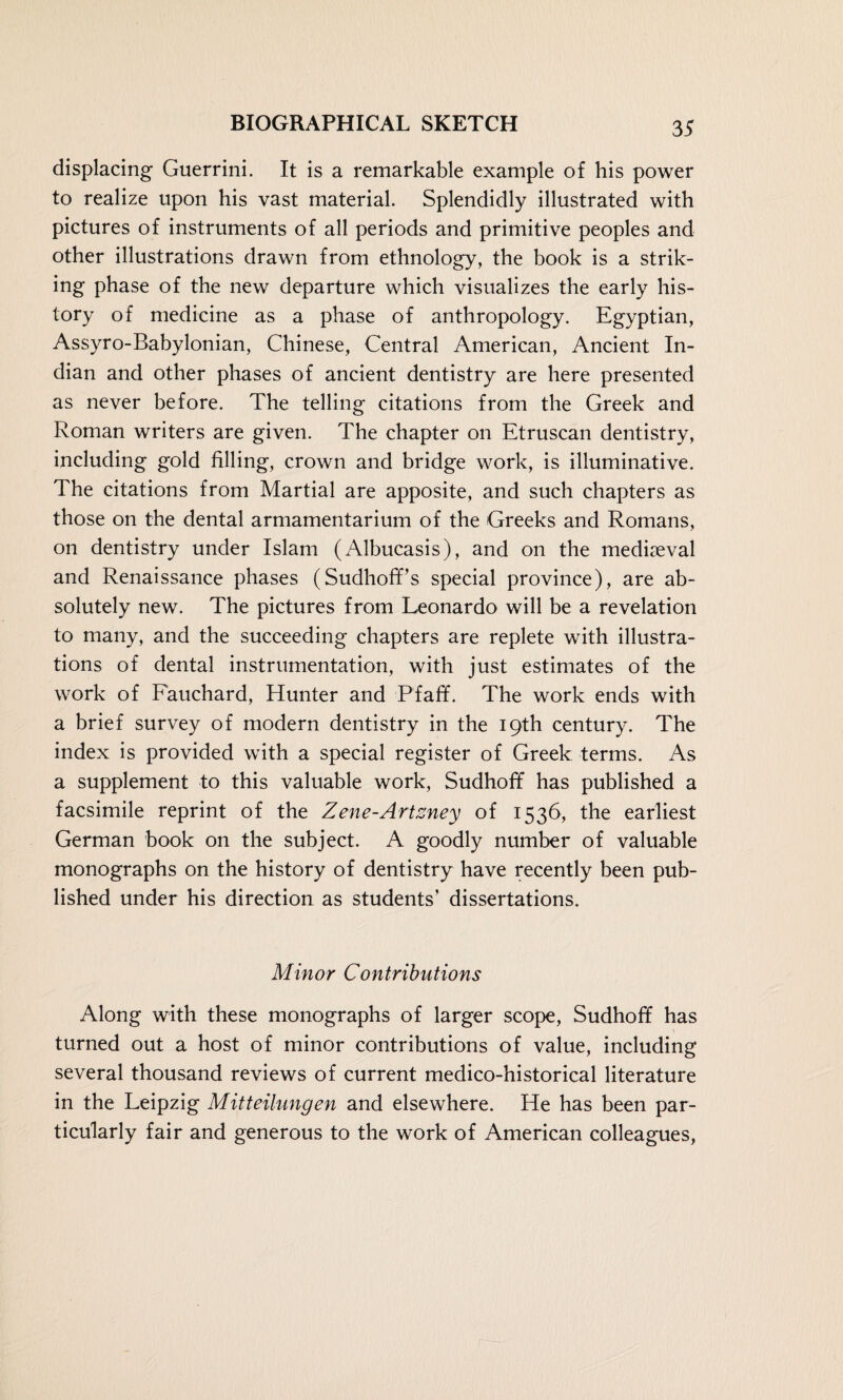 displacing Guerrini. It is a remarkable example of his power to realize upon his vast material. Splendidly illustrated with pictures of instruments of all periods and primitive peoples and other illustrations drawn from ethnology, the book is a strik¬ ing phase of the new departure which visualizes the early his¬ tory of medicine as a phase of anthropology. Egyptian, Assyro-Babylonian, Chinese, Central American, Ancient In¬ dian and other phases of ancient dentistry are here presented as never before. The telling citations from the Greek and Roman writers are given. The chapter on Etruscan dentistry, including gold filling, crown and bridge work, is illuminative. The citations from Martial are apposite, and such chapters as those on the dental armamentarium of the Greeks and Romans, on dentistry under Islam (Albucasis), and on the mediaeval and Renaissance phases (Sudhoff’s special province), are ab¬ solutely new. The pictures from Leonardo will be a revelation to many, and the succeeding chapters are replete with illustra¬ tions of dental instrumentation, with just estimates of the work of Fauchard, Hunter and Pfaff. The work ends with a brief survey of modern dentistry in the 19th century. The index is provided with a special register of Greek terms. As a supplement to this valuable work, Sudhoff has published a facsimile reprint of the Zene-Artzney of 1536, the earliest German book on the subject. A goodly number of valuable monographs on the history of dentistry have recently been pub¬ lished under his direction as students’ dissertations. Minor Contributions Along with these monographs of larger scope, Sudhoff has turned out a host of minor contributions of value, including several thousand reviews of current medico-historical literature in the Leipzig Mitteilungen and elsewhere. He has been par¬ ticularly fair and generous to the work of American colleagues,