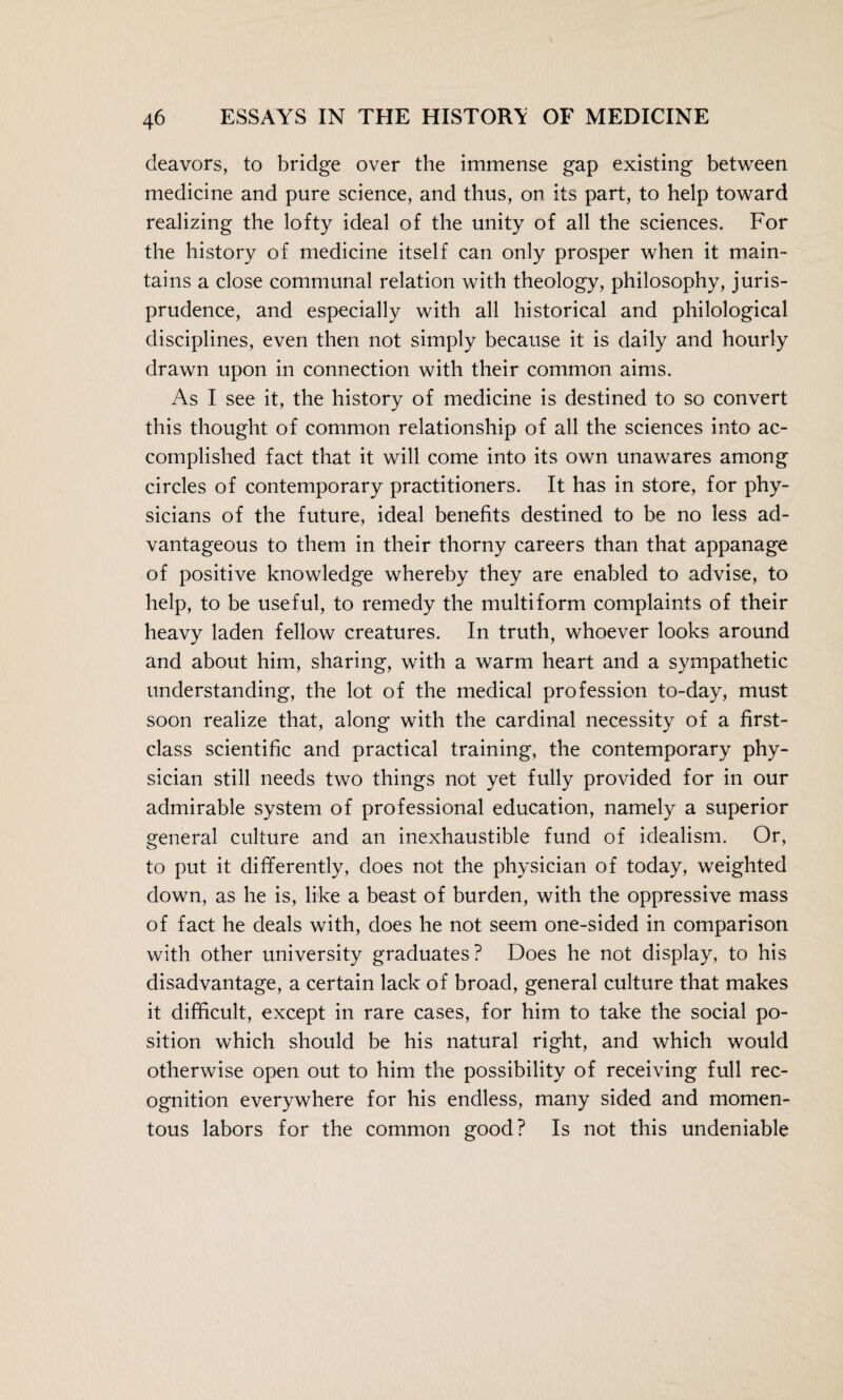 deavors, to bridge over the immense gap existing between medicine and pure science, and thus, on its part, to help toward realizing the lofty ideal of the unity of all the sciences. For the history of medicine itself can only prosper when it main¬ tains a close communal relation with theology, philosophy, juris¬ prudence, and especially with all historical and philological disciplines, even then not simply because it is daily and hourly drawn upon in connection with their common aims. As I see it, the history of medicine is destined to so convert this thought of common relationship of all the sciences into ac¬ complished fact that it will come into its own unawares among circles of contemporary practitioners. It has in store, for phy¬ sicians of the future, ideal benefits destined to be no less ad¬ vantageous to them in their thorny careers than that appanage of positive knowledge whereby they are enabled to advise, to help, to be useful, to remedy the multiform complaints of their heavy laden fellow creatures. In truth, whoever looks around and about him, sharing, with a warm heart and a sympathetic understanding, the lot of the medical profession to-day, must soon realize that, along with the cardinal necessity of a first- class scientific and practical training, the contemporary phy¬ sician still needs two things not yet fully provided for in our admirable system of professional education, namely a superior general culture and an inexhaustible fund of idealism. Or, to put it differently, does not the physician of today, weighted down, as he is, like a beast of burden, with the oppressive mass of fact he deals with, does he not seem one-sided in comparison with other university graduates? Does he not display, to his disadvantage, a certain lack of broad, general culture that makes it difficult, except in rare cases, for him to take the social po¬ sition which should be his natural right, and which would otherwise open out to him the possibility of receiving full rec¬ ognition everywhere for his endless, many sided and momen¬ tous labors for the common good? Is not this undeniable