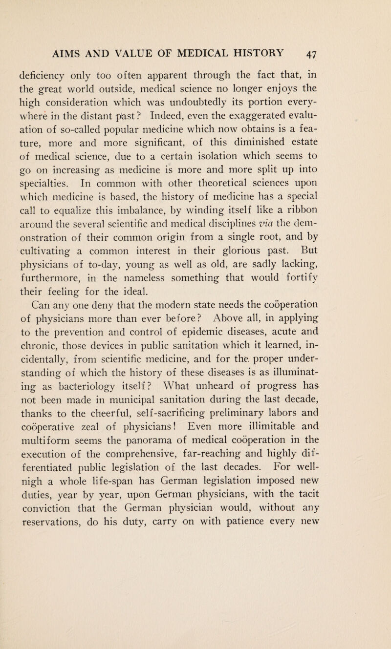 deficiency only too often apparent through the fact that, in the great world outside, medical science no longer enjoys the high consideration which was undoubtedly its portion every¬ where in the distant past ? Indeed, even the exaggerated evalu¬ ation of so-called popular medicine which now obtains is a fea¬ ture, more and more significant, of this diminished estate of medical science, due to a certain isolation which seems to go on increasing as medicine is more and more split up into specialties. In common with other theoretical sciences upon which medicine is based, the history of medicine has a special call to equalize this imbalance, by winding itself like a ribbon around the several scientific and medical disciplines via the dem¬ onstration of their common origin from a single root, and by cultivating a common interest in their glorious past. But physicians of to-day, young as well as old, are sadly lacking, furthermore, in the nameless something that would fortify their feeling for the ideal. Can any one deny that the modern state needs the cooperation of physicians more than ever before? Above all, in applying to the prevention and control of epidemic diseases, acute and chronic, those devices in public sanitation which it learned, in¬ cidentally, from scientific medicine, and for the. proper under¬ standing of which the history of these diseases is as illuminat¬ ing as bacteriology itself? What unheard of progress has not been made in municipal sanitation during the last decade, thanks to the cheerful, self-sacrificing preliminary labors and cooperative zeal of physicians! Even more illimitable and multiform seems the panorama of medical cooperation in the execution of the comprehensive, far-reaching and highly dif¬ ferentiated public legislation of the last decades. For well- nigh a whole life-span has German legislation imposed new duties, year by year, upon German physicians, with the tacit conviction that the German physician would, without any reservations, do his duty, carry on with patience every new