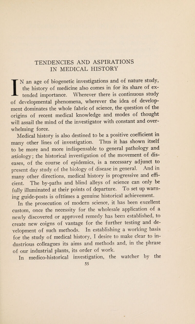IN MEDICAL HISTORY IN an age of biogenetic investigations and of nature study, the history of medicine also comes in for its share of ex¬ tended importance. Wherever there is continuous study of developmental phenomena, wherever the idea of develop¬ ment dominates the whole fabric of science, the question of the origins of recent medical knowledge and modes of thought will assail the mind of the investigator with constant and over¬ whelming force. Medical history is also destined to be a positive coefficient in many other lines of investigation. Thus it has shown itself to be more and more indispensable to general pathology and aetiology; the historical investigation of the movement of dis¬ eases, of the course of epidemics, is a necessary adjunct to present day study of the biology of disease in general. And in many other directions, medical history is progressive and effi¬ cient. The by-paths and blind alleys of science can only be fully illuminated at their points of departure. To set up warn¬ ing guide-posts is ofttimes a genuine historical achievement. In the prosecution of modern science, it has been excellent custom, once the necessity for the wholesale application of a newly discovered or approved remedy has been established, to create new coigns of vantage for the further testing and de¬ velopment of such methods. In establishing a working basis for the study of medical history, I desire to make clear to in¬ dustrious colleagues its aims and methods and, in the phrase of our industrial plants, its order of work. In medico-historical investigation, the watcher by the