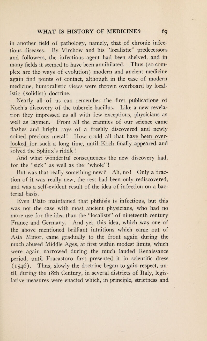 in another field of pathology, namely, that of chronic infec¬ tious diseases. By Virchow and his “localistic” predecessors and followers, the infectious agent had been shelved, and in many fields it seemed to have been annihilated. Thus (so com¬ plex are the ways of evolution) modern and ancient medicine again find points of contact, although in the case of modern medicine, humoralistic views were thrown overboard by local¬ istic (solidist) doctrine. Nearly all of us can remember the first publications of Koch’s discovery of the tubercle bacillus. Like a new revela¬ tion they impressed us all with few exceptions, physicians as well as laymen. From all the crannies of our science came flashes and bright rays of a freshly discovered and newly coined precious metal! How could all that have been over¬ looked for such a long time, until Koch finally appeared and solved the Sphinx’s riddle! And what wonderful consequences the new discovery had, for the “sick” as well as the “whole”! But was that really something new ? Ah, no! Only a frac¬ tion of it was really new, the rest had been only rediscovered, and was a self-evident result of the idea of infection on a bac¬ terial basis. Even Plato maintained that phthisis is infectious, but this was not the case with most ancient physicians, who had no more use for the idea than the “localists” of nineteenth century France and Germany. And yet, this idea, which was one of the above mentioned brilliant intuitions which came out of Asia Minor, came gradually to the front again during the much abused Middle Ages, at first within modest limits, which were again narrowed during the much lauded Renaissance period, until Fracastoro first presented it in scientific dress (1546). Thus, slowly the doctrine began to gain respect, un¬ til, during the 18th Century, in several districts of Italy, legis¬ lative measures were enacted which, in principle, strictness and