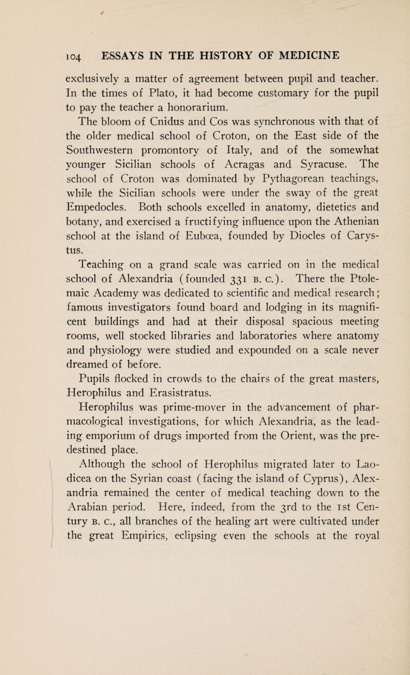 exclusively a matter of agreement between pupil and teacher. In the times of Plato, it had become customary for the pupil to pay the teacher a honorarium. The bloom of Cnidus and Cos was synchronous with that of the older medical school of Croton, on the East side of the Southwestern promontory of Italy, and of the somewhat younger Sicilian schools of Acragas and Syracuse. The school of Croton was dominated by Pythagorean teachings, while the Sicilian schools were under the sway of the great Empedocles. Both schools excelled in anatomy, dietetics and botany, and exercised a fructifying influence upon the Athenian school at the island of Euboea, founded by Diodes of Carys- tus. Teaching on a grand scale was carried on in the medical school of Alexandria (founded 331 b. a). There the Ptole¬ maic Academy was dedicated to scientific and medical research famous investigators found board and lodging in its magnifi¬ cent buildings and had at their disposal spacious meeting rooms, well stocked libraries and laboratories where anatomy and physiology were studied and expounded on a scale never dreamed of before. Pupils flocked in crowds to the chairs of the great masters, Herophilus and Erasistratus. Herophilus was prime-mover in the advancement of phar¬ macological investigations, for which Alexandria, as the lead¬ ing emporium of drugs imported from the Orient, was the pre¬ destined place. Although the school of Herophilus migrated later to Lao- dicea on the Syrian coast (facing the island of Cyprus), Alex¬ andria remained the center of medical teaching down to the Arabian period. Here, indeed, from the 3rd to the ist Cen¬ tury b. c., all branches of the healing art were cultivated under the great Empirics, eclipsing even the schools at the royal