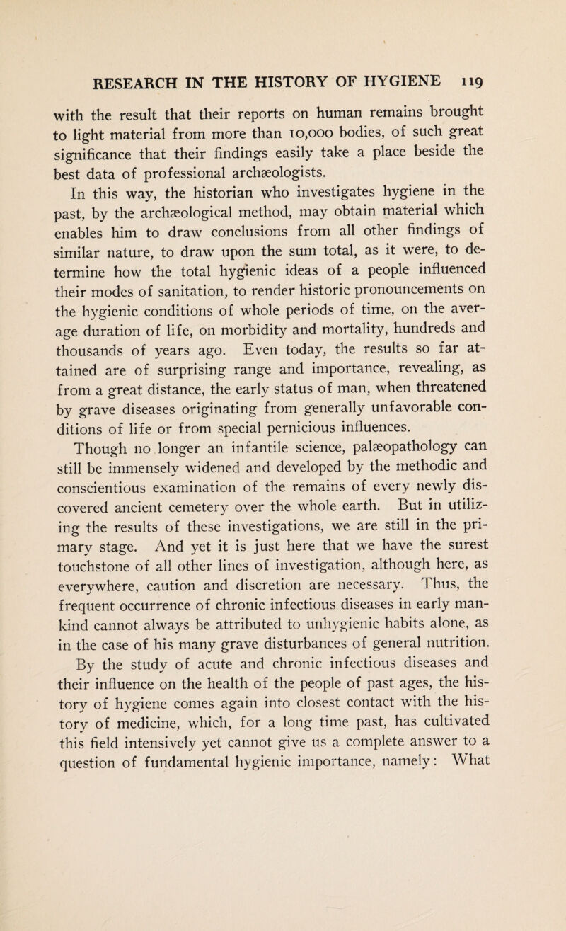 with the result that their reports on human remains brought to light material from more than 10,000 bodies, of such great significance that their findings easily take a place beside the best data of professional archaeologists. In this way, the historian who investigates hygiene in the past, by the archaeological method, may obtain material which enables him to draw conclusions from all other findings of similar nature, to draw upon the sum total, as it were, to de¬ termine how the total hygienic ideas of a people influenced their modes of sanitation, to render historic pronouncements on the hygienic conditions of whole periods of time, on the aver¬ age duration of life, on morbidity and mortality, hundreds and thousands of years ago. Even today, the results so far at¬ tained are of surprising range and importance, revealing, as from a great distance, the early status of man, when threatened by grave diseases originating from generally unfavorable con¬ ditions of life or from special pernicious influences. Though no longer an infantile science, palseopathology can still be immensely widened and developed by the methodic and conscientious examination of the remains of every newly dis¬ covered ancient cemetery over the whole earth. But in utiliz¬ ing the results of these investigations, we are still in the pri¬ mary stage. And yet it is just here that we have the surest touchstone of all other lines of investigation, although here, as everywhere, caution and discretion are necessary. Thus, the frequent occurrence of chronic infectious diseases in early man¬ kind cannot always be attributed to unhygienic habits alone, as in the case of his many grave disturbances of general nutrition. By the study of acute and chronic infectious diseases and their influence on the health of the people of past ages, the his¬ tory of hygiene comes again into closest contact with the his¬ tory of medicine, which, for a long time past, has cultivated this field intensively yet cannot give us a complete answer to a question of fundamental hygienic importance, namely: What