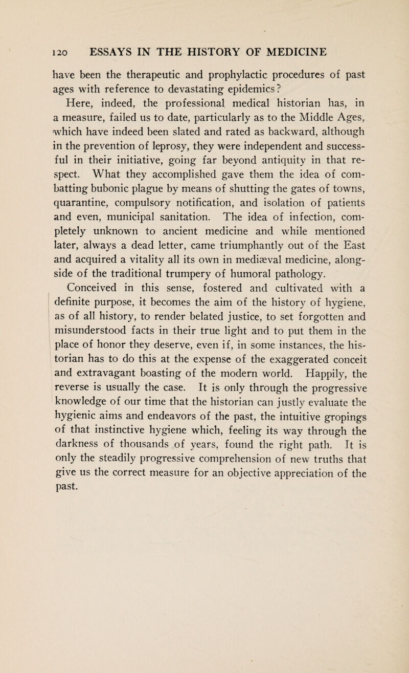 have been the therapeutic and prophylactic procedures of past ages with reference to devastating epidemics? Here, indeed, the professional medical historian has, in a measure, failed us to date, particularly as to the Middle Ages, which have indeed been slated and rated as backward, although in the prevention of leprosy, they were independent and success¬ ful in their initiative, going far beyond antiquity in that re¬ spect. What they accomplished gave them the idea of com¬ batting bubonic plague by means of shutting the gates of towns, quarantine, compulsory notification, and isolation of patients and even, municipal sanitation. The idea of infection, com¬ pletely unknown to ancient medicine and while mentioned later, always a dead letter, came triumphantly out of the East and acquired a vitality all its own in mediaeval medicine, along¬ side of the traditional trumpery of humoral pathology. Conceived in this sense, fostered and cultivated with a definite purpose, it becomes the aim of the history of hygiene, as of all history, to render belated justice, to set forgotten and misunderstood facts in their true light and to put them in the place of honor they deserve, even if, in some instances, the his¬ torian has to do this at the expense of the exaggerated conceit and extravagant boasting of the modern world. Happily, the reverse is usually the case. It is only through the progressive knowledge of our time that the historian can justly evaluate the hygienic aims and endeavors of the past, the intuitive gropings of that instinctive hygiene which, feeling its way through the darkness of thousands of years, found the right path. It is only the steadily progressive comprehension of new truths that give us the correct measure for an objective appreciation of the past.