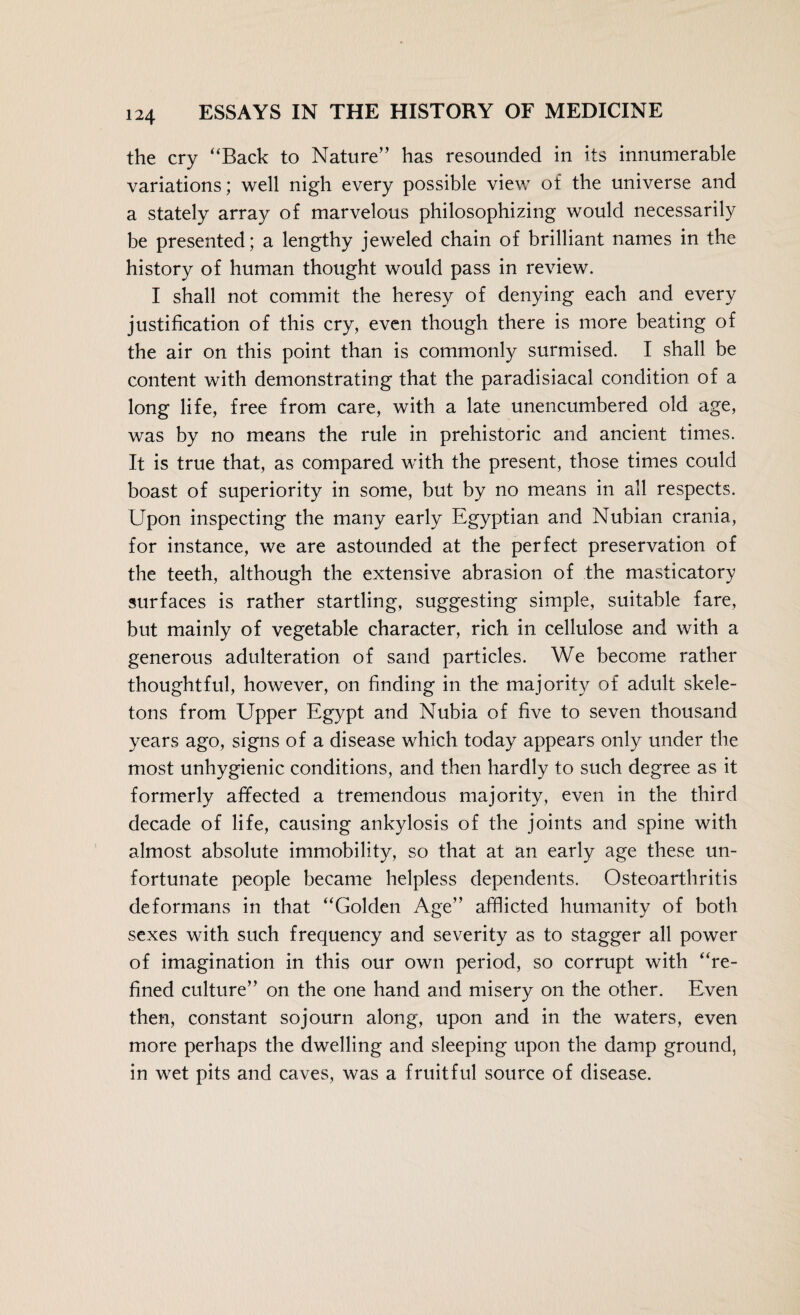 the cry “Back to Nature” has resounded in its innumerable variations; well nigh every possible view of the universe and a stately array of marvelous philosophizing would necessarily be presented; a lengthy jeweled chain of brilliant names in the history of human thought would pass in review. I shall not commit the heresy of denying each and every justification of this cry, even though there is more beating of the air on this point than is commonly surmised. I shall be content with demonstrating that the paradisiacal condition of a long life, free from care, with a late unencumbered old age, was by no means the rule in prehistoric and ancient times. It is true that, as compared with the present, those times could boast of superiority in some, but by no means in all respects. Upon inspecting the many early Egyptian and Nubian crania, for instance, we are astounded at the perfect preservation of the teeth, although the extensive abrasion of the masticatory surfaces is rather startling, suggesting simple, suitable fare, but mainly of vegetable character, rich in cellulose and with a generous adulteration of sand particles. We become rather thoughtful, however, on finding in the majority of adult skele¬ tons from Upper Egypt and Nubia of five to seven thousand years ago, signs of a disease which today appears only under the most unhygienic conditions, and then hardly to such degree as it formerly affected a tremendous majority, even in the third decade of life, causing ankylosis of the joints and spine with almost absolute immobility, so that at an early age these un¬ fortunate people became helpless dependents. Osteoarthritis deformans in that “Golden Age” afflicted humanity of both sexes with such frequency and severity as to stagger all power of imagination in this our own period, so corrupt with “re¬ fined culture” on the one hand and misery on the other. Even then, constant sojourn along, upon and in the waters, even more perhaps the dwelling and sleeping upon the damp ground, in wet pits and caves, was a fruitful source of disease.