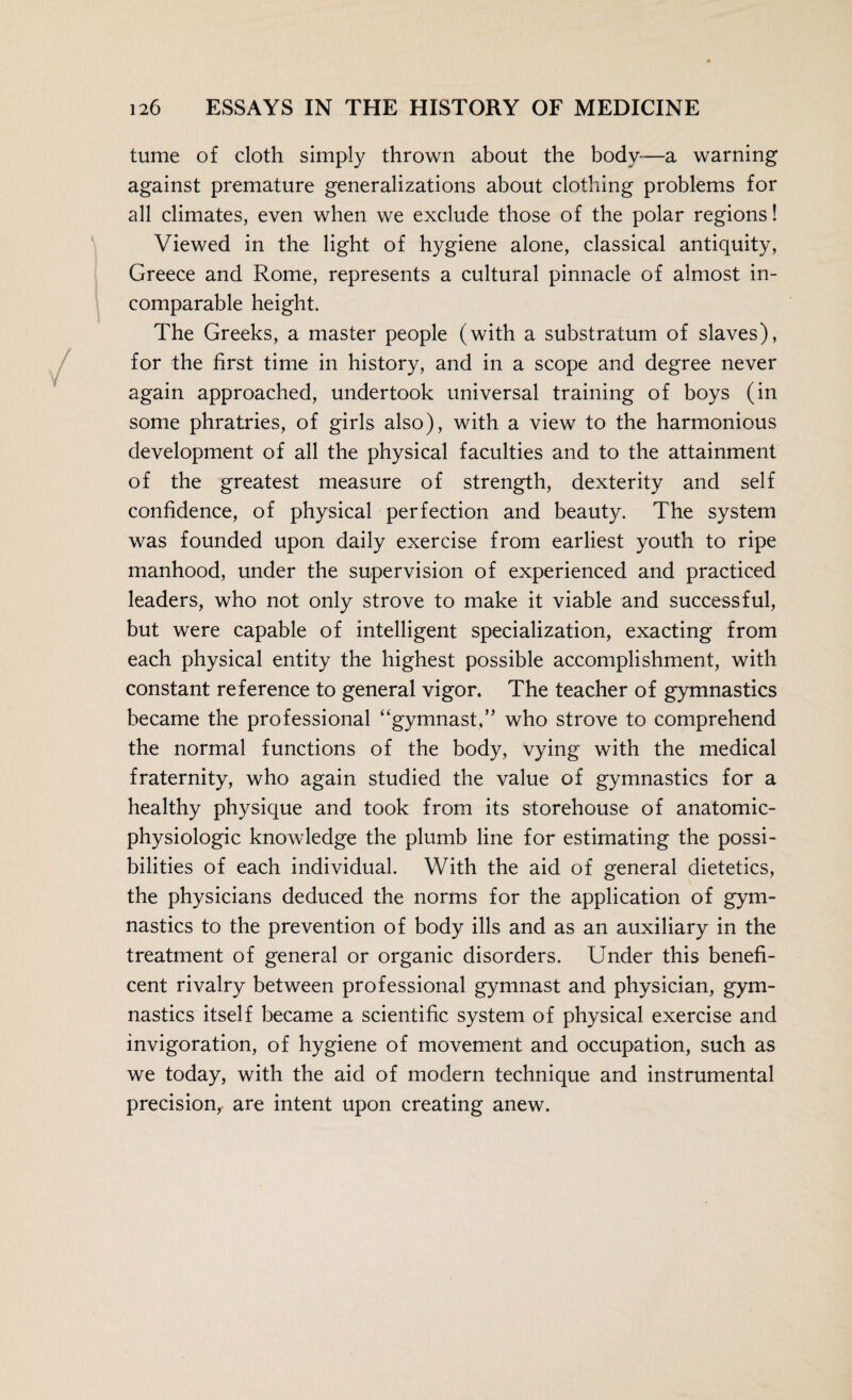 turne of cloth simply thrown about the body—a warning against premature generalizations about clothing problems for all climates, even when we exclude those of the polar regions! Viewed in the light of hygiene alone, classical antiquity, Greece and Rome, represents a cultural pinnacle of almost in¬ comparable height. The Greeks, a master people (with a substratum of slaves), for the first time in history, and in a scope and degree never again approached, undertook universal training of boys (in some phratries, of girls also), with a view to the harmonious development of all the physical faculties and to the attainment of the greatest measure of strength, dexterity and self confidence, of physical perfection and beauty. The system was founded upon daily exercise from earliest youth to ripe manhood, under the supervision of experienced and practiced leaders, who not only strove to make it viable and successful, but were capable of intelligent specialization, exacting from each physical entity the highest possible accomplishment, with constant reference to general vigor. The teacher of gymnastics became the professional “gymnast,” who strove to comprehend the normal functions of the body, vying with the medical fraternity, who again studied the value of gymnastics for a healthy physique and took from its storehouse of anatomic- physiologic knowledge the plumb line for estimating the possi¬ bilities of each individual. With the aid of general dietetics, the physicians deduced the norms for the application of gym¬ nastics to the prevention of body ills and as an auxiliary in the treatment of general or organic disorders. Under this benefi¬ cent rivalry between professional gymnast and physician, gym¬ nastics itself became a scientific system of physical exercise and invigoration, of hygiene of movement and occupation, such as we today, with the aid of modern technique and instrumental precision, are intent upon creating anew.