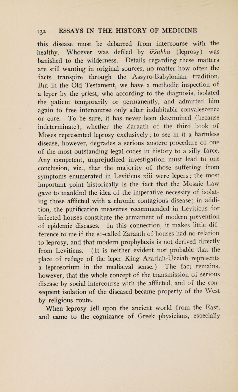 this disease must be debarred from intercourse with the healthy. Whoever was defiled by issubbu (leprosy) was banished to the wilderness. Details regarding these matters are still wanting in original sources, no matter how often the facts transpire through the Assyro-Babylonian tradition. But in the Old Testament, we have a methodic inspection of a leper by the priest, who according to the diagnosis, isolated the patient temporarily or permanently, and admitted him again to free intercourse only after indubitable convalescence or cure. To be sure, it has never been determined (because indeterminate), whether the Zaraath of the third book of Moses represented leprosy exclusively; to see in it a harmless disease, however, degrades a serious austere procedure of one of the most outstanding legal codes in history to a silly farce. Any competent, unprejudiced investigation must lead to one conclusion, viz., that the majority of those suffering from symptoms enumerated in Leviticus xiii were lepers; the most important point historically is the fact that the Mosaic Law gave to mankind the idea of the imperative necessity of isolat¬ ing those afflicted with a chronic contagious disease; in addi¬ tion, the purification measures recommended in Leviticus for infected houses constitute the armament of modern prevention of epidemic diseases. In this connection, it makes little dif¬ ference to me if the so-called Zaraath of houses had no relation to leprosy, and that modern prophylaxis is not derived directly from Leviticus. (It is neither evident nor probable that the place of refuge of the leper King Azariah-Uzziah represents a leprosorium in the mediaeval sense.) The fact remains, however, that the whole concept of the transmission of serious disease by social intercourse with the afflicted, and of the con¬ sequent isolation of the diseased became property of the West by religious route. When leprosy fell upon the ancient world from the East, and came to the cognizance of Greek physicians, especially