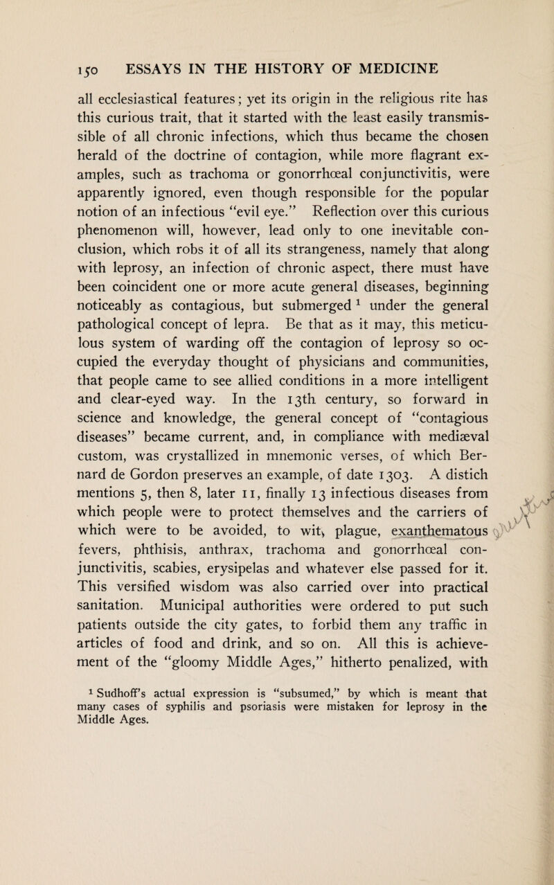 all ecclesiastical features; yet its origin in the religious rite has this curious trait, that it started with the least easily transmis¬ sible of all chronic infections, which thus became the chosen herald of the doctrine of contagion, while more flagrant ex¬ amples, such as trachoma or gonorrhoeal conjunctivitis, were apparently ignored, even though responsible for the popular notion of an infectious “evil eye.” Reflection over this curious phenomenon will, however, lead only to one inevitable con¬ clusion, which robs it of all its strangeness, namely that along with leprosy, an infection of chronic aspect, there must have been coincident one or more acute general diseases, beginning noticeably as contagious, but submerged 1 under the general pathological concept of lepra. Be that as it may, this meticu¬ lous system of warding off the contagion of leprosy so oc¬ cupied the everyday thought of physicians and communities, that people came to see allied conditions in a more intelligent and clear-eyed way. In the 13th century, so forward in science and knowledge, the general concept of “contagious diseases” became current, and, in compliance with mediaeval custom, was crystallized in mnemonic verses, of which Ber¬ nard de Gordon preserves an example, of date 1303. A distich mentions 5, then 8, later 11, finally 13 infectious diseases from which people were to protect themselves and the carriers of which were to be avoided, to wit* plague, exanthematous fevers, phthisis, anthrax, trachoma and gonorrhoeal con¬ junctivitis, scabies, erysipelas and whatever else passed for it. This versified wisdom was also carried over into practical sanitation. Municipal authorities were ordered to put such patients outside the city gates, to forbid them any traffic in articles of food and drink, and so on. All this is achieve¬ ment of the “gloomy Middle Ages,” hitherto penalized, with 1 SudhofFs actual expression is “subsumed,” by which is meant that many cases of syphilis and psoriasis were mistaken for leprosy in the Middle Ages.