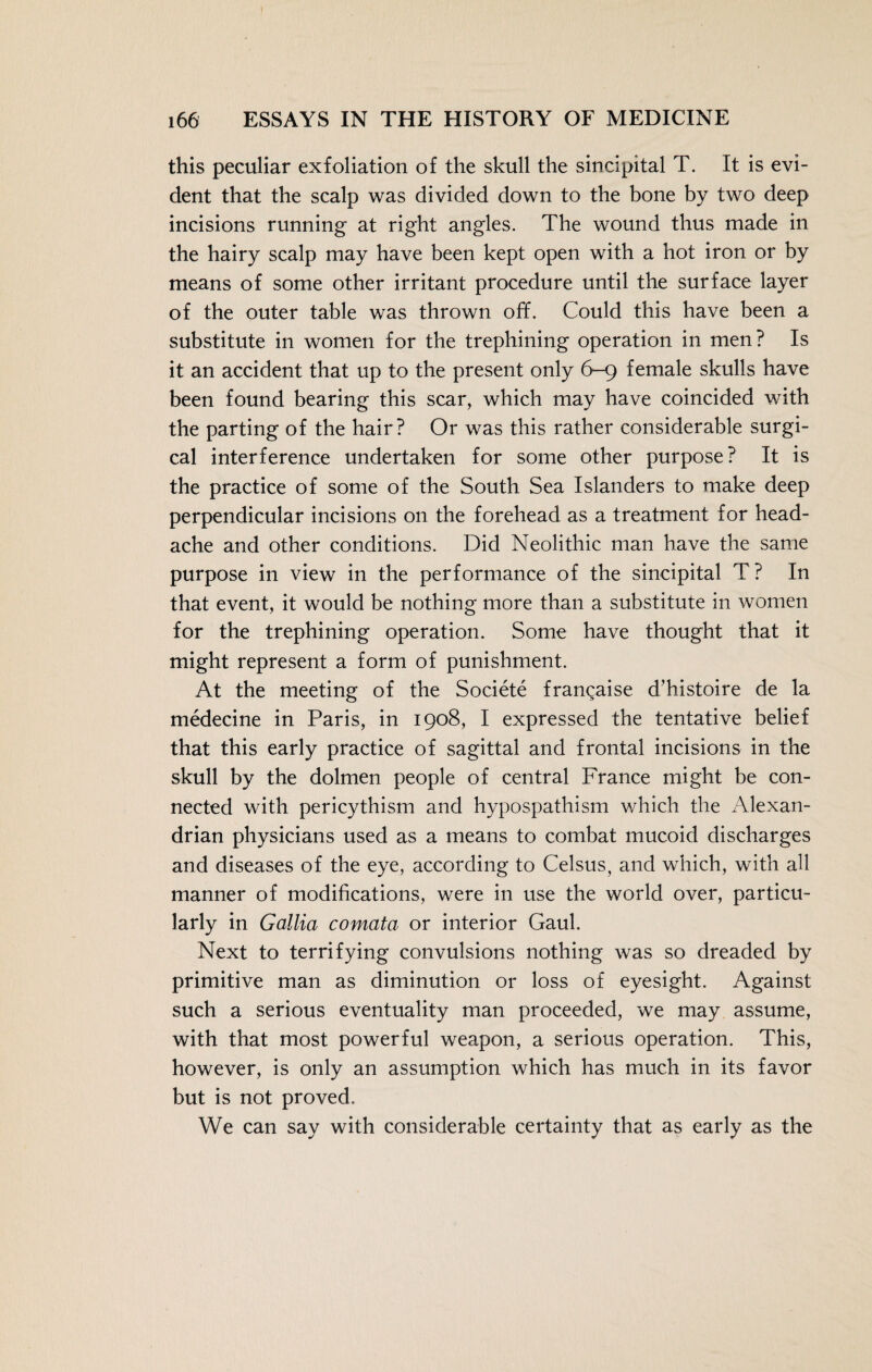 this peculiar exfoliation of the skull the sincipital T. It is evi¬ dent that the scalp was divided down to the bone by two deep incisions running at right angles. The wound thus made in the hairy scalp may have been kept open with a hot iron or by means of some other irritant procedure until the surface layer of the outer table was thrown off. Could this have been a substitute in women for the trephining operation in men? Is it an accident that up to the present only 6—9 female skulls have been found bearing this scar, which may have coincided with the parting of the hair? Or was this rather considerable surgi¬ cal interference undertaken for some other purpose? It is the practice of some of the South Sea Islanders to make deep perpendicular incisions on the forehead as a treatment for head¬ ache and other conditions. Did Neolithic man have the same purpose in view in the performance of the sincipital T ? In that event, it would be nothing more than a substitute in women for the trephining operation. Some have thought that it might represent a form of punishment. At the meeting of the Societe francaise d’histoire de la medecine in Paris, in 1908, I expressed the tentative belief that this early practice of sagittal and frontal incisions in the skull by the dolmen people of central France might be con¬ nected with pericythism and hypospathism which the Alexan¬ drian physicians used as a means to combat mucoid discharges and diseases of the eye, according to Celsus, and which, with all manner of modifications, were in use the world over, particu¬ larly in Gallia comata or interior Gaul. Next to terrifying convulsions nothing was so dreaded by primitive man as diminution or loss of eyesight. Against such a serious eventuality man proceeded, we may assume, with that most powerful weapon, a serious operation. This, however, is only an assumption which has much in its favor but is not proved. We can say with considerable certainty that as early as the