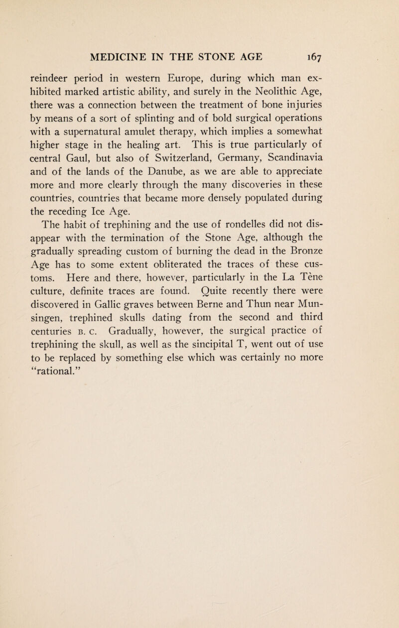 reindeer period in western Europe, during which man ex¬ hibited marked artistic ability, and surely in the Neolithic Age, there was a connection between the treatment of bone injuries by means of a sort of splinting and of bold surgical operations with a supernatural amulet therapy, which implies a somewhat higher stage in the healing art. This is true particularly of central Gaul, but also of Switzerland, Germany, Scandinavia and of the lands of the Danube, as we are able to appreciate more and more clearly through the many discoveries in these countries, countries that became more densely populated during the receding Ice Age. The habit of trephining and the use of rondelles did not dis¬ appear with the termination of the Stone Age, although the gradually spreading custom of burning the dead in the Bronze Age has to some extent obliterated the traces of these cus¬ toms. Here and there, however, particularly in the La Tene culture, definite traces are found. Quite recently there were discovered in Gallic graves between Berne and Thun near Mun- singen, trephined skulls dating from the second and third centuries b. c. Gradually, however, the surgical practice of trephining the skull, as well as the sincipital T, went out of use to be replaced by something else which was certainly no more “rational.”