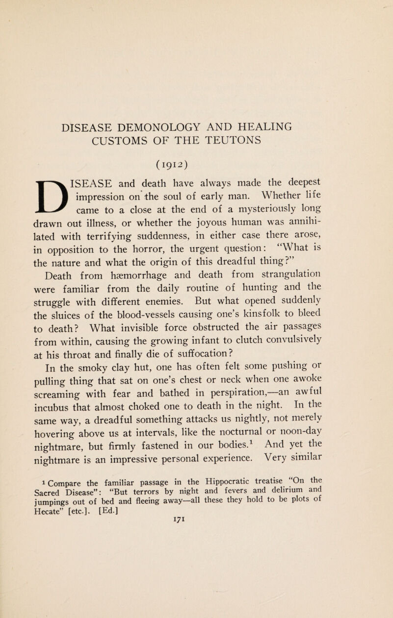 CUSTOMS OF THE TEUTONS (1912) DISEASE and death have always made the deepest impression on the soul of early man. Whether life came to a close at the end of a mysteriously long drawn out illness, or whether the joyous human was annihi¬ lated with terrifying suddenness, in either case there arose, in opposition to the horror, the urgent question: “What is the nature and what the origin of this dreadful thing?“ Death from haemorrhage and death from strangulation were familiar from the daily routine of hunting and the struggle with different enemies. But what opened suddenly the sluices of the blood-vessels causing one’s kinsfolk to bleed to death? What invisible force obstructed the air passages from within, causing the growing infant to clutch convulsively at his throat and finally die of suffocation? In the smoky clay hut, one has often felt some pushing or pulling thing that sat on one’s chest or neck when one awoke screaming with fear and bathed in perspiration,—an awful incubus that almost choked one to death in the night. I11 the same way, a dreadful something attacks us nightly, not merely hovering above us at intervals, like the nocturnal or noon-day nightmare, but firmly fastened in our bodies.1 And yet the nightmare is an impressive personal experience. Very similar 1 Compare the familiar passage in the Hippocratic treatise “On the Sacred Disease”: “But terrors by night and fevers and delirium and jumpings out of bed and fleeing away—all these they hold to be plots of Hecate” [etc.]. [Ed.]