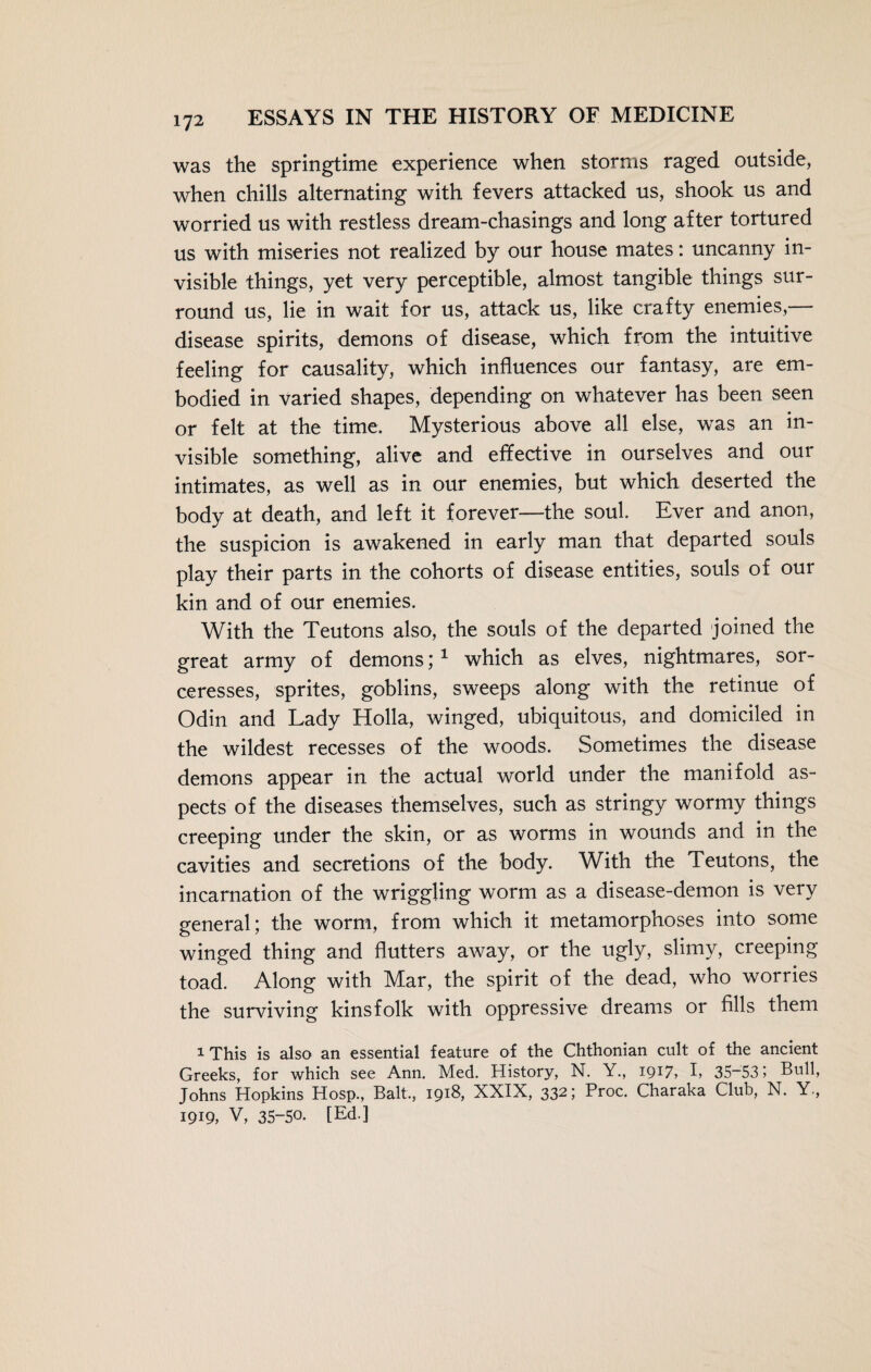 was the springtime experience when storms raged outside, when chills alternating with fevers attacked us, shook us and worried us with restless dream-chasings and long after tortured us with miseries not realized by our house mates: uncanny in¬ visible things, yet very perceptible, almost tangible things sur¬ round us, lie in wait for us, attack us, like crafty enemies,— disease spirits, demons of disease, which from the intuitive feeling for causality, which influences our fantasy, are em¬ bodied in varied shapes, depending on whatever has been seen or felt at the time. Mysterious above all else, was an in¬ visible something, alive and effective in ourselves and our intimates, as well as in our enemies, but which deserted the body at death, and left it forever—the soul. Ever and anon, the suspicion is awakened in early man that departed souls play their parts in the cohorts of disease entities, souls of our kin and of our enemies. With the Teutons also, the souls of the departed joined the great army of demons; 1 which as elves, nightmares, sor¬ ceresses, sprites, goblins, sweeps along with the retinue of Odin and Lady Holla, winged, ubiquitous, and domiciled in the wildest recesses of the woods. Sometimes the disease demons appear in the actual world under the manifold as¬ pects of the diseases themselves, such as stringy wormy things creeping under the skin, or as worms in wounds and in the cavities and secretions of the body. With the Teutons, the incarnation of the wriggling worm as a disease-demon is very general; the worm, from which it metamorphoses into some winged thing and flutters away, or the ugly, slimy, creeping toad. Along with Mar, the spirit of the dead, who worries the surviving kinsfolk with oppressive dreams or fills them i This is also an essential feature of the Chthonian cult of the ancient Greeks, for which see Ann. Med. History, N. Y., 1917, I, 35-531 Bull, Johns Hopkins Hosp., Balt., 1918, XXIX, 332; Proc. Charaka Club, N. Y., 1919, V, 35-50* [Ed.]