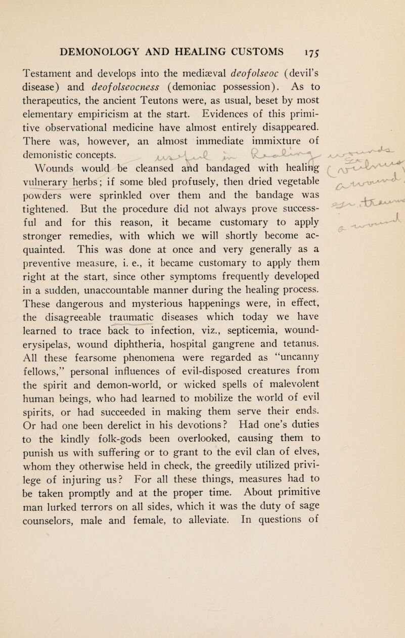 Testament and develops into the mediaeval deofolseoc (devil’s disease) and deofolseocness (demoniac possession). As to therapeutics, the ancient Teutons were, as usual, beset by most elementary empiricism at the start. Evidences of this primi¬ tive observational medicine have almost entirely disappeared. There was, however, an almost immediate immixture of demonistic concepts. A- Wounds would be cleansed and bandaged with healing vulnerary herbs; if some bled profusely, then dried vegetable powders were sprinkled over them and the bandage was tightened. But the procedure did not always prove success¬ ful and for this reason, it became customary to apply stronger remedies, with which we will shortly become ac¬ quainted. This was done at once and very generally as a preventive measure, i. e., it became customary to apply them right at the start, since other symptoms frequently developed in a sudden, unaccountable manner during the healing process. These dangerous and mysterious happenings were, in effect, the disagreeable traumatic diseases which today we have learned to trace back to infection, viz., septicemia, wound- erysipelas, wound diphtheria, hospital gangrene and tetanus. All these fearsome phenomena were regarded as “uncanny fellows,” personal influences of evil-disposed creatures from the spirit and demon-world, or wicked spells of malevolent human beings, who had learned to mobilize the world of evil spirits, or had succeeded in making them serve their ends. Or had one been derelict in his devotions? Had one’s duties to the kindly folk-gods been overlooked, causing them to punish us with suffering or to grant to the evil clan of elves, whom they otherwise held in check, the greedily utilized privi¬ lege of injuring us? For all these things, measures had to be taken promptly and at the proper time. About primitive man lurked terrors on all sides, which it was the duty of sage counselors, male and female, to alleviate. In questions of