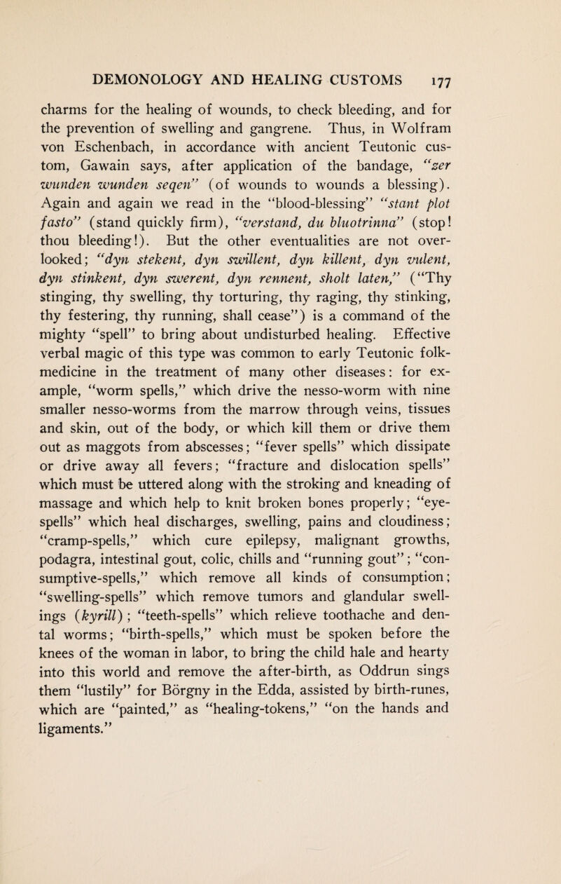 charms for the healing of wounds, to check bleeding, and for the prevention of swelling and gangrene. Thus, in Wolfram von Eschenbach, in accordance with ancient Teutonic cus¬ tom, Gawain says, after application of the bandage, “zer wunden wunden seqeri’ (of wounds to wounds a blessing). Again and again we read in the “blood-blessing” “stant plot fasto” (stand quickly firm), “verstand, du bluotrinna” (stop! thou bleeding!). But the other eventualities are not over¬ looked; “dyn stekent, dyn swillent, dyn killent, dyn vident, dyn stink ent, dyn swerent, dyn rennent, skolt laten” (“Thy stinging, thy swelling, thy torturing, thy raging, thy stinking, thy festering, thy running, shall cease”) is a command of the mighty “spell” to bring about undisturbed healing. Effective verbal magic of this type was common to early Teutonic folk- medicine in the treatment of many other diseases: for ex¬ ample, “worm spells,” which drive the nesso-worm with nine smaller nesso-worms from the marrow through veins, tissues and skin, out of the body, or which kill them or drive them out as maggots from abscesses; “fever spells” which dissipate or drive away all fevers; “fracture and dislocation spells” which must be uttered along with the stroking and kneading of massage and which help to knit broken bones properly; “eye- spells” which heal discharges, swelling, pains and cloudiness; “cramp-spells,” which cure epilepsy, malignant growths, podagra, intestinal gout, colic, chills and “running gout”; “con¬ sumptive-spells,” which remove all kinds of consumption; “swelling-spells” which remove tumors and glandular swell¬ ings (kyrill); “teeth-spells” which relieve toothache and den¬ tal worms; “birth-spells,” which must be spoken before the knees of the woman in labor, to bring the child hale and hearty into this world and remove the after-birth, as Oddrun sings them “lustily” for Börgny in the Edda, assisted by birth-runes, which are “painted,” as “healing-tokens,” “on the hands and ligaments.”