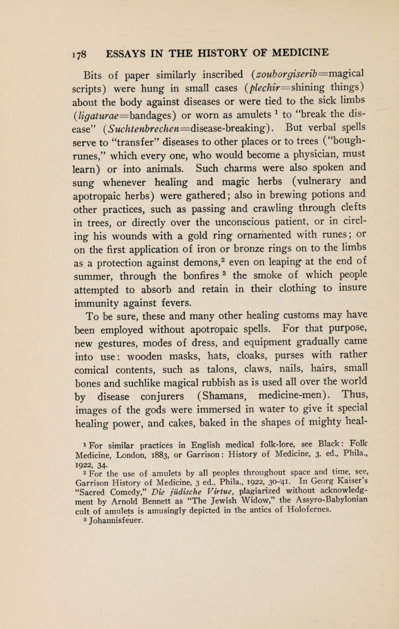 Bits of paper similarly inscribed (zouborgiserib=magica\ scripts) were hung in small cases (plechir—shining things) about the body against diseases or were tied to the sick limbs (Ugaturae=b3.nd3iges) or worn as amulets 1 to “break the dis¬ ease” (Suchtenbrechen—disease-breaking). But verbal spells serve to “transfer” diseases to other places or to trees (“bough- runes,” which every one, who would become a physician, must learn) or into animals. Such charms were also spoken and sung whenever healing and magic herbs (vulnerary and apotropaic herbs) were gathered; also in brewing potions and other practices, such as passing and crawling through clefts in trees, or directly over the unconscious patient, or in circl¬ ing his wounds with a gold ring ornamented with runes; or on the first application of iron or bronze rings on to the limbs as a protection against demons,2 even on leaping at the end of summer, through the bonfires 3 the smoke of which people attempted to absorb and retain in their clothing to insure immunity against fevers. To be sure, these and many other healing customs may have been employed without apotropaic spells. For that purpose, new gestures, modes of dress, and equipment gradually came into use: wooden masks, hats, cloaks, purses with rather comical contents, such as talons, claws, nails, hairs, small bones and suchlike magical rubbish as is used all over the world by disease conjurers (Shamans, medicine-men). Thus, images of the gods were immersed in water to give it special healing power, and cakes, baked in the shapes of mighty heal- 1 For similar practices in English medical folk-lore, see Black: Folk Medicine, London, 1883, or Garrison: History of Medicine, 3. ed., Phila., 1922, 34- J . 2 For the use of amulets by all peoples throughout space and time, see, Garrison History of Medicine, 3 ed., Phila., 1922, 30-i4I* 1° Georg Kaiser s “Sacred Comedy,” Die jüdische Virtue, plagiarized without acknowledg¬ ment by Arnold Bennett as “The Jewish Widow,” the Assyro-Babylonian cult of amulets is amusingly depicted in the antics of Holofernes. 3 Johannisfeuer.