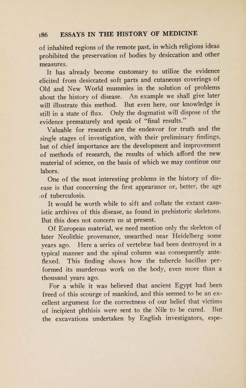 of inhabited regions of the remote past, in which religious ideas prohibited the preservation of bodies by desiccation and other measures. It has already become customary to utilize the evidence elicited from desiccated soft parts and cutaneous coverings of Old and New World mummies in the solution of problems about the history of disease. An example we shall give later will illustrate this method. But even here, our knowledge is still in a state of flux. Only the dogmatist will dispose of the evidence prematurely and speak of “final results.” Valuable for research are the endeavor for truth and the single stages of investigation, with their preliminary findings, but of chief importance are the development and improvement of methods of research, the results of which afford the new material of science, on the basis of which we may continue our labors. One of the most interesting problems in the history of dis¬ ease is that concerning the first appearance or, better, the age of tuberculosis. It would be worth while to sift and collate the extant casu¬ istic archives of this disease, as found in prehistoric skeletons. But this does not concern us at present. Of European material, we need mention only the skeleton of later Neolithic provenance, unearthed near Heidelberg some years ago. Here a series of vertebrae had been destroyed in a typical manner and the spinal column was consequently ante- flexed. This finding shows how the tubercle bacillus per¬ formed its murderous work on the body, even more than a thousand years ago. For a while it was believed that ancient Egypt had been freed of this scourge of mankind, and this seemed to be an ex¬ cellent argument for the correctness of our belief that victims of incipient phthisis were sent to the Nile to be cured. But the excavations undertaken by English investigators, espe-