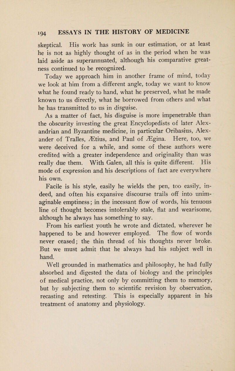 skeptical. His work has sunk in our estimation, or at least he is not as highly thought of as in the period when he was laid aside as superannuated, although his comparative great¬ ness continued to be recognized. Today we approach him in another frame of mind, today we look at him from a different angle, today we want to know what he found ready to hand, what he preserved, what he made known to us directly, what he borrowed from others and what he has transmitted to us in disguise. As a matter of fact, his disguise is more impenetrable than the obscurity investing the great Encyclopedists of later Alex¬ andrian and Byzantine medicine, in particular Oribasius, Alex¬ ander of Tralles, TEtms, and Paul of Higina. Here, too, we were deceived for a while, and some of these authors were credited with a greater independence and originality than was really due them. With Galen, all this is quite different. His mode of expression and his descriptions of fact are everywhere his own. Facile is his style, easily he wields the pen, too easily, in¬ deed, and often his expansive discourse trails off into unim¬ aginable emptiness; in the incessant flow of words, his tenuous line of thought becomes intolerably stale, flat and wearisome, although he always has something to say. From his earliest youth he wrote and dictated, wherever he happened to be and however employed. The flow of words never ceased; the thin thread of his thoughts never broke. But we must admit that he always had his subject well in hand. Well grounded in mathematics and philosophy, he had fully absorbed and digested the data of biology and the principles of medical practice, not only by committing them to memory, but by subjecting them to scientific revision by observation, recasting and retesting. This is especially apparent in his treatment of anatomy and physiology.