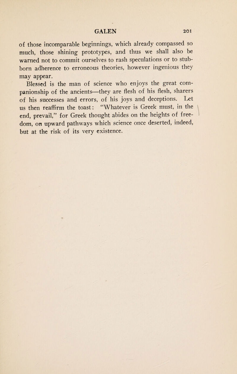 of those incomparable beginnings, which already compassed so much, those shining prototypes, and thus we shall also be warned not to commit ourselves to rash speculations or to stub¬ born adherence to erroneous theories, however ingenious they may appear. Blessed is the man of science who enjoys the great com¬ panionship of the ancients—they are flesh of his flesh, sharers of his successes and errors, of his joys and deceptions. Let us then reaffirm the toast: “Whatever is Greek must, in the end, prevail,” for Greek thought abides on the heights of free¬ dom, on upward pathways which science once deserted, indeed, but at the risk of its very existence.