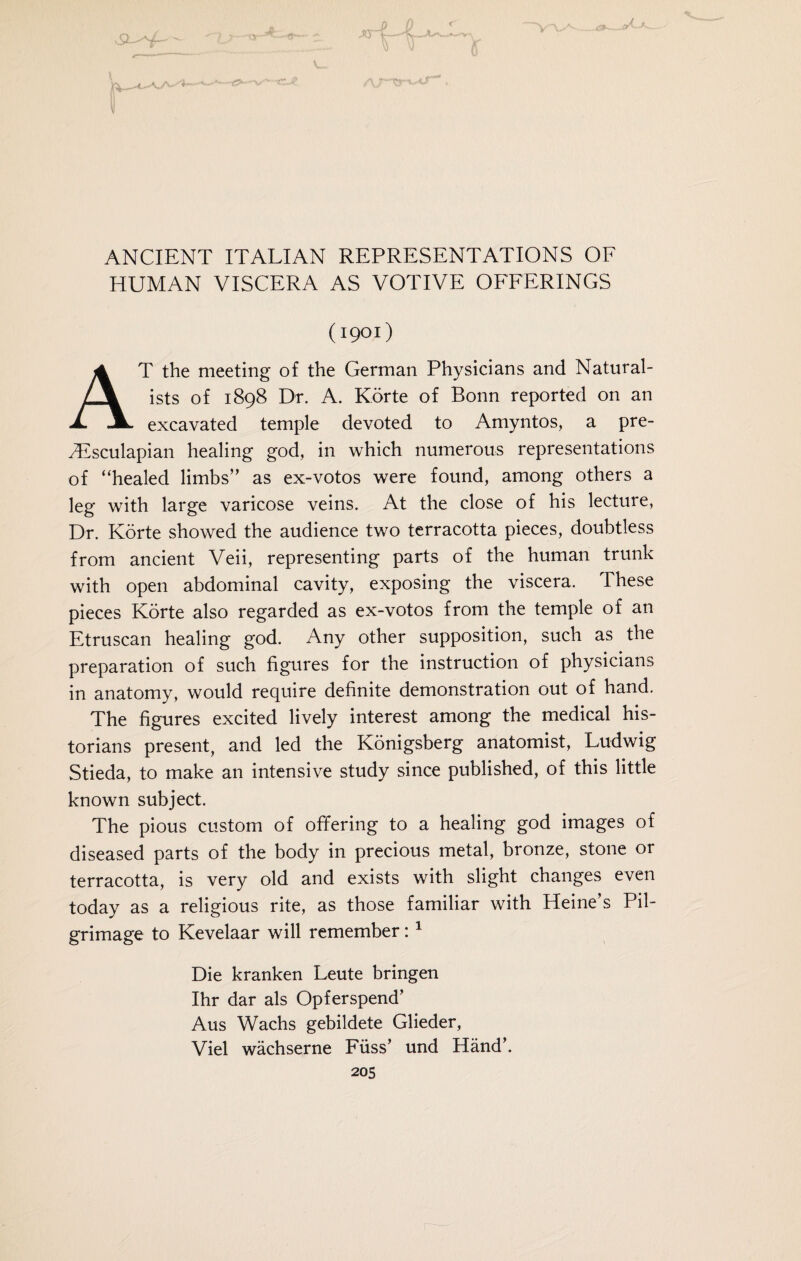 \ ANCIENT ITALIAN REPRESENTATIONS OF HUMAN VISCERA AS VOTIVE OFFERINGS (1901) T the meeting of the German Physicians and Natural¬ ists of 1898 Dr. A. Körte of Bonn reported on an A. excavated temple devoted to Amyntos, a pre- /Esculapian healing god, in which numerous representations of “healed limbs” as ex-votos were found, among others a lee with large varicose veins. At the close of his lecture, Dr. Körte showed the audience two terracotta pieces, doubtless from ancient Veii, representing parts of the human trunk with open abdominal cavity, exposing the viscera. These pieces Körte also regarded as ex-votos from the temple of an Etruscan healing god. Any other supposition, such as the preparation of such figures for the instruction of physicians in anatomy, would require definite demonstration out of hand. The figures excited lively interest among the medical his¬ torians present, and led the Königsberg anatomist, Ludwig Stieda, to make an intensive study since published, of this little known subject. The pious custom of offering to a healing god images of diseased parts of the body in precious metal, bronze, stone or terracotta, is very old and exists with slight changes even today as a religious rite, as those familiar with Heine’s Pil¬ grimage to Kevelaar will remember:1 Die kranken Leute bringen Ihr dar als Opferspend’ Aus Wachs gebildete Glieder, Viel wächserne Füss’ und Händ\