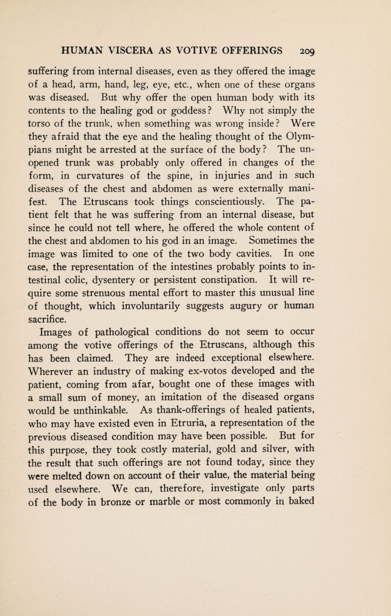 suffering from internal diseases, even as they offered the image of a head, arm, hand, leg, eye, etc., when one of these organs was diseased. But why offer the open human body with its contents to the healing god or goddess? Why not simply the torso of the trunk, when something was wrong inside? Were they afraid that the eye and the healing thought of the Olym¬ pians might be arrested at the surface of the body? The un¬ opened trunk was probably only offered in changes of the form, in curvatures of the spine, in injuries and in such diseases of the chest and abdomen as were externally mani¬ fest. The Etruscans took things conscientiously. The pa¬ tient felt that he was suffering from an internal disease, but since he could not tell where, he offered the whole content of the chest and abdomen to his god in an image. Sometimes the image was limited to one of the two body cavities. In one case, the representation of the intestines probably points to in¬ testinal colic, dysentery or persistent constipation. It will re¬ quire some strenuous mental effort to master this unusual line of thought, which involuntarily suggests augury or human sacrifice. Images of pathological conditions do not seem to occur among the votive offerings of the Etruscans, although this has been claimed. They are indeed exceptional elsewhere. Wherever an industry of making ex-votos developed and the patient, coming from afar, bought one of these images with a small sum of money, an imitation of the diseased organs would be unthinkable. As thank-offerings of healed patients, who may have existed even in Etruria, a representation of the previous diseased condition may have been possible. But for this purpose, they took costly material, gold and silver, with the result that such offerings are not found today, since they were melted down on account of their value, the material being used elsewhere. We can, therefore, investigate only parts of the body in bronze or marble or most commonly in baked