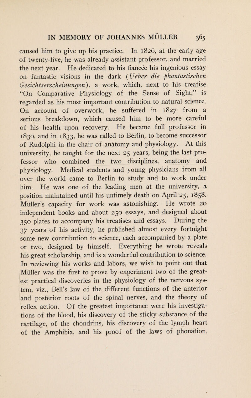 caused him to give up his practice. In 1826, at the early age of twenty-five, he was already assistant professor, and married the next year. He dedicated to his fiancee his ingenious essay on fantastic visions in the dark (lieber die phantastischen Gesichtserscheinungen), a work, which, next to his treatise “On Comparative Physiology of the Sense of Sight,” is regarded as his most important contribution to natural science. On account of overwork, he suffered in 1827 from a serious breakdown, which caused him to be more careful of his health upon recovery. He became full professor in 1830, and in 1833, he was called to Berlin, to become successor of Rudolphi in the chair of anatomy and physiology. At this university, he taught for the next 25 years, being the last pro¬ fessor who combined the two disciplines, anatomy and physiology. Medical students and young physicians from all over the world came to Berlin to study and to work under him. He was one of the leading men at the university, a position maintained until his untimely death on April 25, 1858. Muller’s capacity for work was astonishing. He wrote 20 independent books and about 250 essays, and designed about 350 plates to accompany his treatises and essays. During the 37 years of his activity, he published almost every fortnight some new contribution to science, each accompanied by a plate or two, designed by himself. Everything he wrote reveals his great scholarship, and is a wonderful contribution to science. In reviewing his works and labors, we wish to point out that Müller was the first to prove by experiment two of the great¬ est practical discoveries in the physiology of the nervous sys¬ tem, viz., Bell’s law of the different functions of the anterior and posterior roots of the spinal nerves, and the theory of reflex action. Of the greatest importance were his investiga¬ tions of the blood, his discovery of the sticky substance of the cartilage, of the chondrins, his discovery of the lymph heart of the Amphibia, and his proof of the laws of phonation.