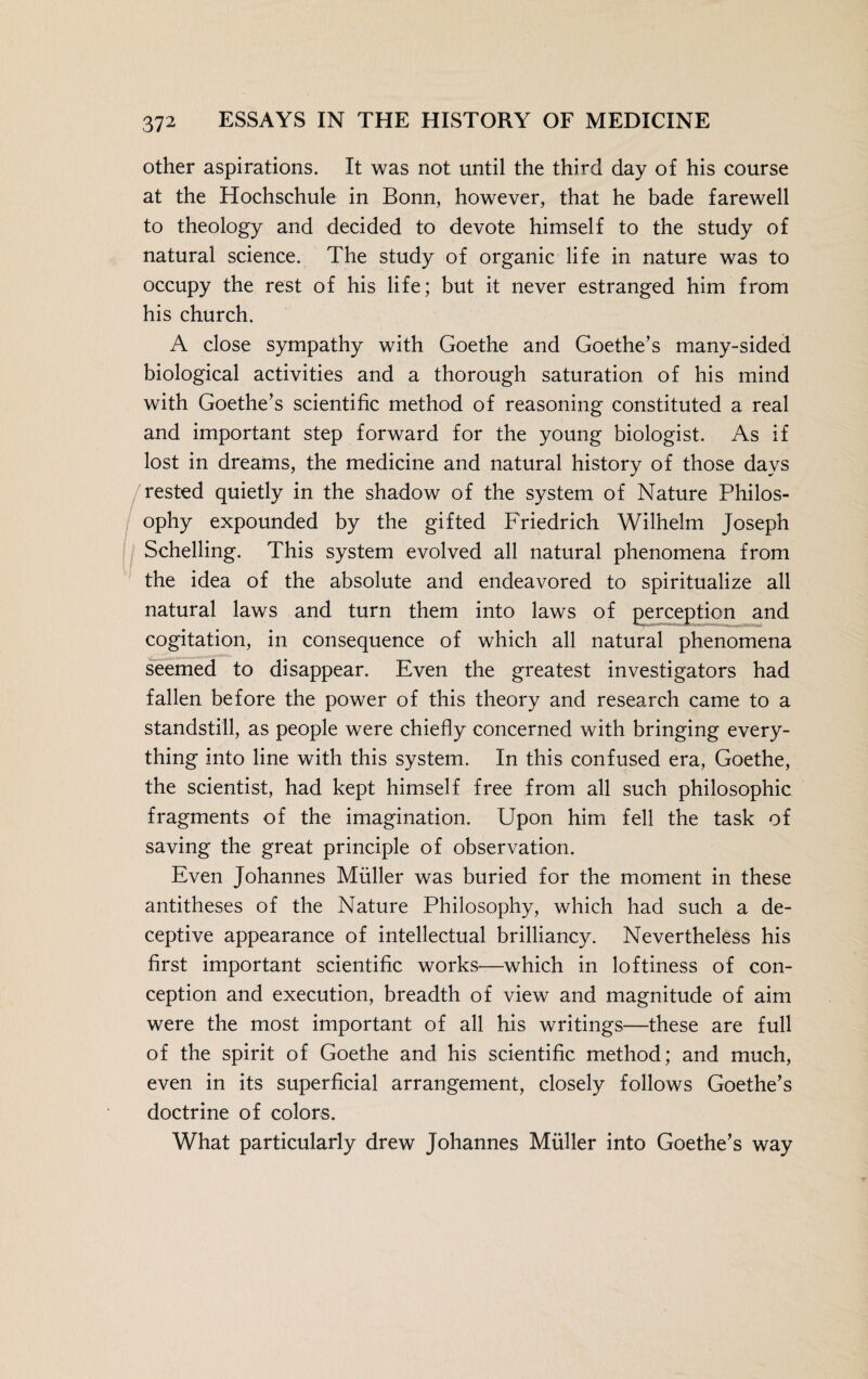 other aspirations. It was not until the third day of his course at the Hochschule in Bonn, however, that he bade farewell to theology and decided to devote himself to the study of natural science. The study of organic life in nature was to occupy the rest of his life; but it never estranged him from his church. A close sympathy with Goethe and Goethe’s many-sided biological activities and a thorough saturation of his mind with Goethe’s scientific method of reasoning constituted a real and important step forward for the young biologist. As if lost in dreams, the medicine and natural history of those days rested quietly in the shadow of the system of Nature Philos¬ ophy expounded by the gifted Friedrich Wilhelm Joseph Schelling. This system evolved all natural phenomena from the idea of the absolute and endeavored to spiritualize all natural laws and turn them into laws of perception and cogitation, in consequence of which all natural phenomena seemed to disappear. Even the greatest investigators had fallen before the power of this theory and research came to a standstill, as people were chiefly concerned with bringing every¬ thing into line with this system. In this confused era, Goethe, the scientist, had kept himself free from all such philosophic fragments of the imagination. Upon him fell the task of saving the great principle of observation. Even Johannes Müller was buried for the moment in these antitheses of the Nature Philosophy, which had such a de¬ ceptive appearance of intellectual brilliancy. Nevertheless his first important scientific works—which in loftiness of con¬ ception and execution, breadth of view and magnitude of aim were the most important of all his writings—these are full of the spirit of Goethe and his scientific method; and much, even in its superficial arrangement, closely follows Goethe’s doctrine of colors. What particularly drew Johannes Müller into Goethe’s way