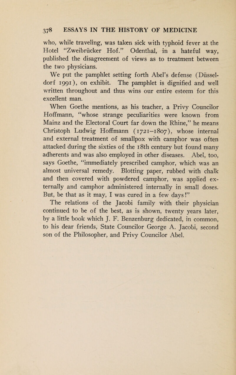 who, while traveling, was taken sick with typhoid fever at the Hotel “Zweibrücker Hof.” Odenthal, in a hateful way, published the disagreement of views as to treatment between the two physicians. We put the pamphlet setting forth Abel’s defense (Düssel¬ dorf 1991), on exhibit. The pamphlet is dignified and well written throughout and thus wins our entire esteem for this excellent man. When Goethe mentions, as his teacher, a Privy Councilor Hoffmann, “whose strange peculiarities were known from Mainz and the Electoral Court far down the Rhine,” he means Christoph Ludwig Hoffmann (1721-1807), whose internal and external treatment of smallpox with camphor was often attacked during the sixties of the 18th century but found many adherents and was also employed in other diseases. Abel, too, says Goethe, “immediately prescribed camphor, which was an almost universal remedy. Blotting paper, rubbed with chalk and then covered with powdered camphor, was applied ex¬ ternally and camphor administered internally in small doses. But, be that as it may, I was cured in a few days!” The relations of the Jacobi family with their physician continued to be of the best, as is shown, twenty years later, by a little book which J. F. Benzenburg dedicated, in common, to his dear friends, State Councilor George A. Jacobi, second son of the Philosopher, and Privy Councilor Abel.