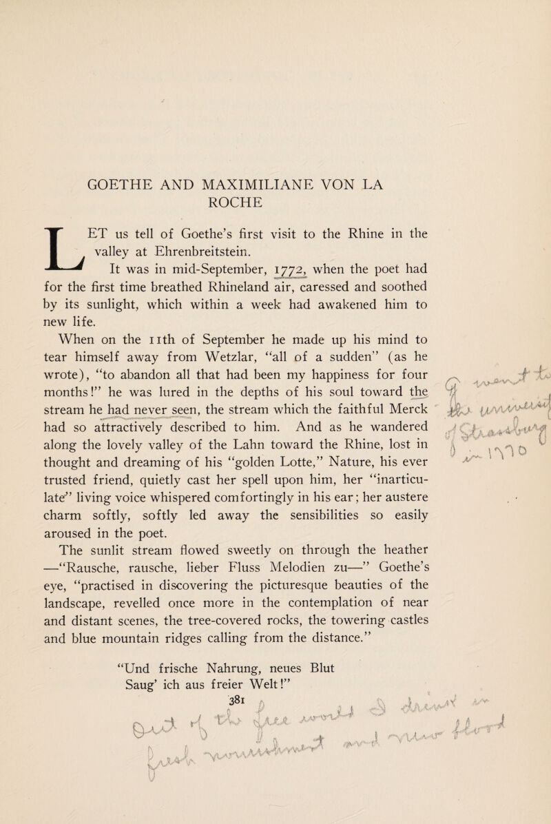 ROCHE LET us tell of Goethe’s first visit to the Rhine in the valley at Ehrenbreitstein. It was in mid-September, 1772, when the poet had for the first time breathed Rhineland air, caressed and soothed by its sunlight, which within a week had awakened him to new life. When on the nth of September he made up his mind to tear himself away from Wetzlar, “all of a sudden” (as he wrote), “to abandon all that had been my happiness for four months!” he was lured in the depths of his soul toward the stream he had never seen, the stream which the faithful Merck had so attractively described to him. And as he wandered along the lovely valley of the Lahn toward the Rhine, lost in thought and dreaming of his “golden Lotte,” Nature, his ever trusted friend, quietly cast her spell upon him, her “inarticu¬ late” living voice whispered comfortingly in his ear; her austere charm softly, softly led away the sensibilities so easily aroused in the poet. The sunlit stream flowed sweetly on through the heather —“Rausche, rausche, lieber Fluss Melodien zu—” Goethe’s eye, “practised in discovering the picturesque beauties of the landscape, revelled once more in the contemplation of near and distant scenes, the tree-covered rocks, the towering castles and blue mountain ridges calling from the distance.” “Und frische Nahrung, neues Blut Saug’ ich aus freier Welt!” 381 p 1 r{ t>i> Uut '5a'1 j 1 I A . . A x i/v* Kt \) fl h | i. I h