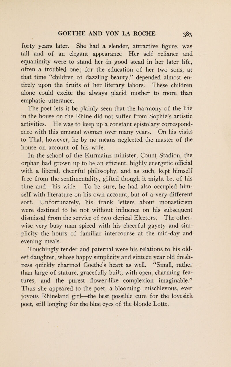 forty years later. She had a slender, attractive figure, was tall and of an elegant appearance Her self reliance and equanimity were to stand her in good stead in her later life, often a troubled one; for the education of her two sons, at that time “children of dazzling beauty,” depended almost en¬ tirely upon the fruits of her literary labors. These children alone could excite the always placid mother to more than emphatic utterance. The poet lets it be plainly seen that the harmony of the life in the house on the Rhine did not suffer from Sophie’s artistic activities. He was to keep up a constant epistolary correspond¬ ence with this unusual woman over many years. On his visits to Thai, however, he by no means neglected the master of the house on account of his wife. In the school of the Kurmainz minister, Count Stadion, the orphan had grown up to be an efficient, highly energetic official with a liberal, cheerful philosophy, and as such, kept himself free from the sentimentality, gifted though it might be, of his time and—his wife. To be sure, he had also occupied him¬ self with literature on his own account, but of a very different sort. Unfortunately, his frank letters about monasticism were destined to be not without influence on his subsequent dismissal from the service of two clerical Electors. The other¬ wise very busy man spiced with his cheerful gayety and sim¬ plicity the hours of familiar intercourse at the mid-day and evening meals. Touchingly tender and paternal were his relations to his old¬ est daughter, whose happy simplicity and sixteen year old fresh¬ ness quickly charmed Goethe’s heart as well. “Small, rather than large of stature, gracefully built, with open, charming fea¬ tures, and the purest flower-like complexion imaginable.” Thus she appeared to the poet, a blooming, mischievous, ever joyous Rhineland girl—the best possible cure for the lovesick poet, still longing for the blue eyes of the blonde Lotte.