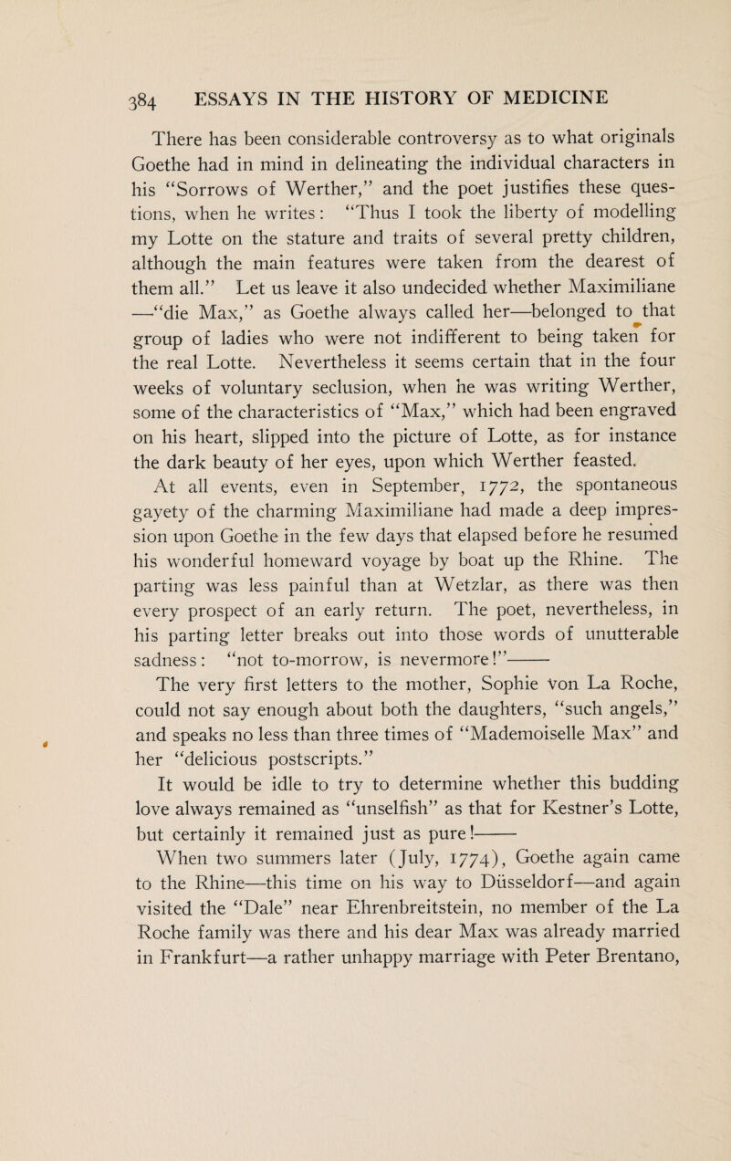 There has been considerable controversy as to what originals Goethe had in mind in delineating the individual characters in his “Sorrows of Werther,” and the poet justifies these ques¬ tions, when he writes: “Thus I took the liberty of modelling my Lotte on the stature and traits of several pretty children, although the main features were taken from the dearest of them all.” Let us leave it also undecided whether Maximiliane —“die Max,” as Goethe always called her—belonged to that group of ladies who were not indifferent to being taken for the real Lotte. Nevertheless it seems certain that in the four weeks of voluntary seclusion, when he was writing Werther, some of the characteristics of “Max,” which had been engraved on his heart, slipped into the picture of Lotte, as for instance the dark beauty of her eyes, upon which Werther feasted. At all events, even in September, 1772, the spontaneous gayety of the charming Maximiliane had made a deep impres¬ sion upon Goethe in the few days that elapsed before he resumed his wonderful homeward voyage by boat up the Rhine. The parting was less painful than at Wetzlar, as there was then every prospect of an early return. The poet, nevertheless, in his parting letter breaks out into those words of unutterable sadness: “not to-morrow, is nevermore!- The very first letters to the mother, Sophie Von La Roche, could not say enough about both the daughters, “such angels,” and speaks no less than three times of “Mademoiselle Max” and her “delicious postscripts.” It would be idle to try to determine whether this budding love always remained as “unselfish” as that for Kestner’s Lotte, but certainly it remained just as pure!- When two summers later (July, 1774), Goethe again came to the Rhine—this time on his way to Düsseldorf—and again visited the “Dale” near Ehrenbreitstein, no member of the La Roche family was there and his dear Max was already married in Frankfurt—a rather unhappy marriage with Peter Brentano,